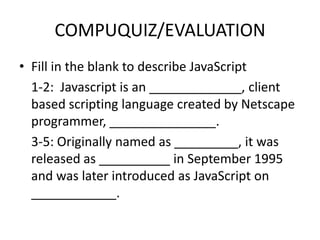 COMPUQUIZ/EVALUATION
• Fill in the blank to describe JavaScript
  1-2: Javascript is an _____________, client
  based scripting language created by Netscape
  programmer, _______________.
  3-5: Originally named as _________, it was
  released as __________ in September 1995
  and was later introduced as JavaScript on
  ____________.
 