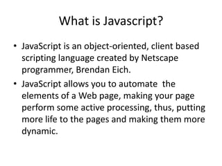 What is Javascript?
• JavaScript is an object-oriented, client based
  scripting language created by Netscape
  programmer, Brendan Eich.
• JavaScript allows you to automate the
  elements of a Web page, making your page
  perform some active processing, thus, putting
  more life to the pages and making them more
  dynamic.
 