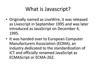 What is Javascript?
• Originally named as LiveWire, it was released
  as Livescript in September 1995 and was later
  introduced as JavaScript on December 4,
  1995.
• It was handed over to European Computer
  Manufacturers Association (ECMA), an
  industry dedicated to the standardization of
  ICT and officially renamed JavaScript as
  ECMAScript or ECMA-262.
 