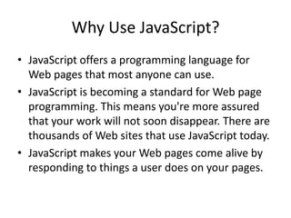 Why Use JavaScript?
• JavaScript offers a programming language for
  Web pages that most anyone can use.
• JavaScript is becoming a standard for Web page
  programming. This means you're more assured
  that your work will not soon disappear. There are
  thousands of Web sites that use JavaScript today.
• JavaScript makes your Web pages come alive by
  responding to things a user does on your pages.
 