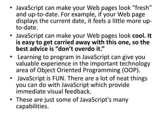 • JavaScript can make your Web pages look “fresh”
  and up-to-date. For example, if your Web page
  displays the current date, it feels a little more up-
  to-date.
• JavaScript can make your Web pages look cool. It
  is easy to get carried away with this one, so the
  best advice is “don’t overdo it.”
• Learning to program in JavaScript can give you
  valuable experience in the important technology
  area of Object Oriented Programming (OOP).
• JavaScript is FUN. There are a lot of neat things
  you can do with JavaScript which provide
  immediate visual feedback.
• These are just some of JavaScript's many
  capabilities.
 