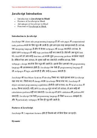 You can download this document from www.besthinditutorials.com
JavaScript Introduction
 Introduction to JavaScript in Hindi
 Features of JavaScript in Hindi
 Advantages of JavaScript in Hindi
 Functions of JavaScript in Hindi
Introduction to JavaScript
JavaScript एक client side programming language web pages computational
tasks perform क क ए क आप झ क HTML
एक designing language औ क webpages क design क HTML क
आप webpages क logic perform क क क ब link
प click क आप क function call क क क processing perform क
क आप HTML क क क क HTML
webpages design क क ए क क ए आपक एक programming
language क आ क JavaScript एक programming language
webpages logic add क औ dynamic ब
JavaScript क Sun Micro Systems develop क प क LiveScript
ब change क क JavaScript क JavaScript
object oriented programming capabilities HTML file क head section
define क आप JavaScript क HTML आप क
calculations perform क क JavaScript आप validation perform क
क JavaScript एक programming language browsers झ
औ particularly webpages क ए क
Features of JavaScript
JavaScript क 2 important features क ब
Dynamic
 