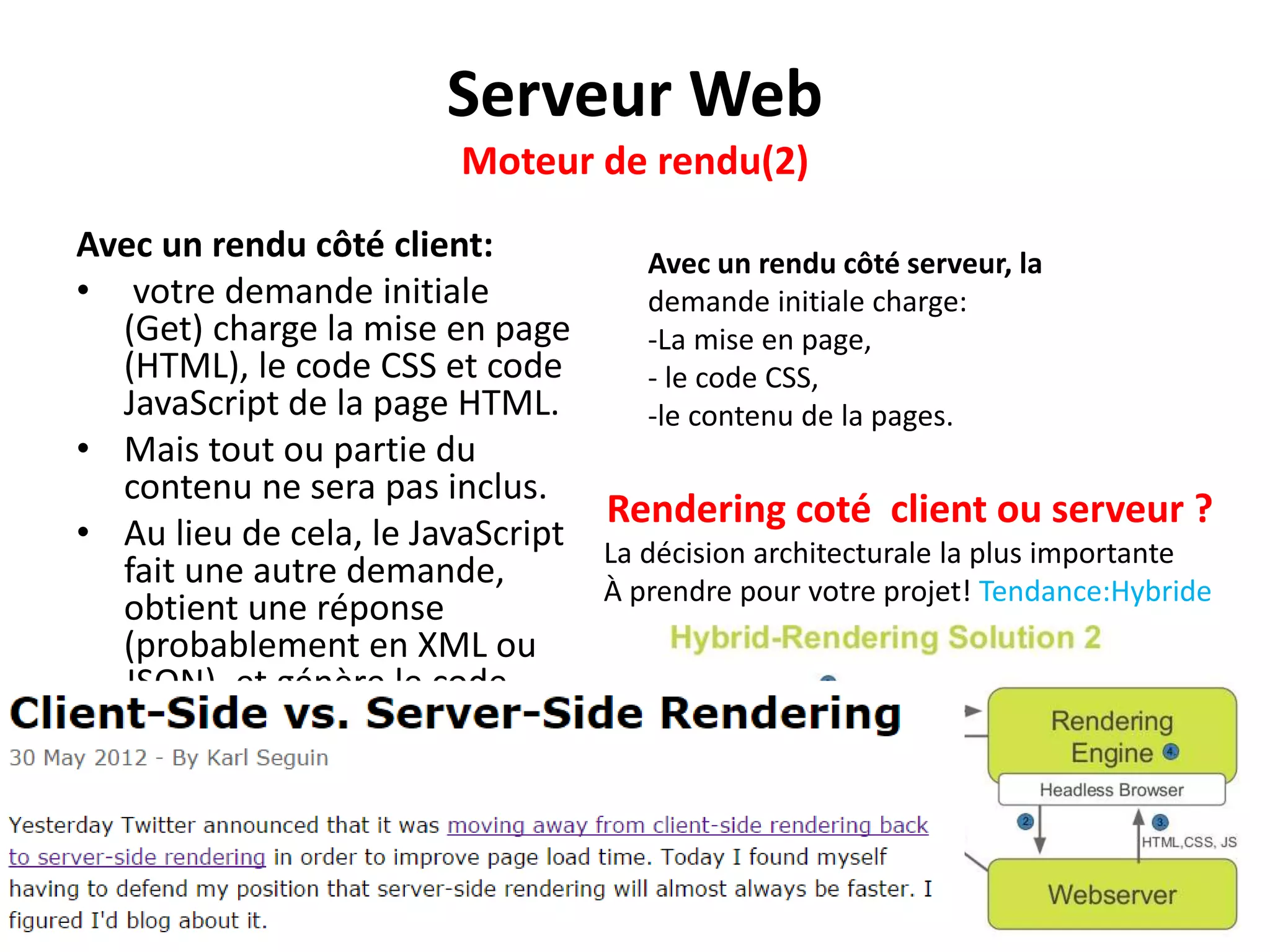Serveur Web Moteur de rendu(2) Avec un rendu côté client: • votre demande initiale (Get) charge la mise en page (HTML), le code CSS et code JavaScript de la page HTML. • Mais tout ou partie du contenu ne sera pas inclus. • Au lieu de cela, le JavaScript fait une autre demande, obtient une réponse (probablement en XML ou JSON), et génère le code HTML approprié. Avec un rendu côté serveur, la demande initiale charge: -La mise en page, - le code CSS, -le contenu de la pages. Rendering coté client ou serveur ? La décision architecturale la plus importante À prendre pour votre projet! Tendance:Hybride 