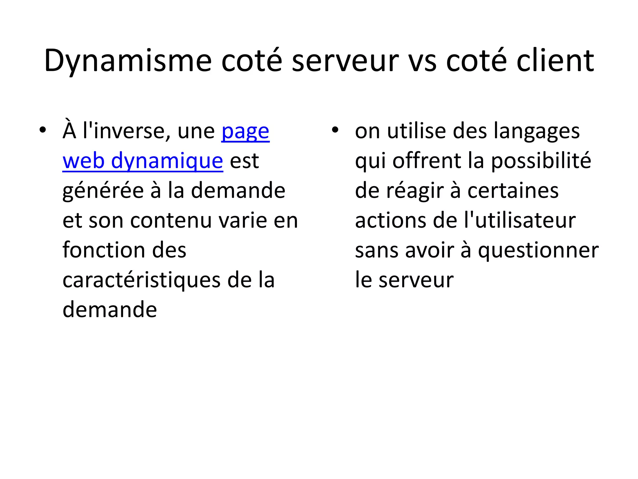 Dynamisme coté serveur vs coté client • À l'inverse, une page web dynamique est générée à la demande et son contenu varie en fonction des caractéristiques de la demande • on utilise des langages qui offrent la possibilité de réagir à certaines actions de l'utilisateur sans avoir à questionner le serveur 