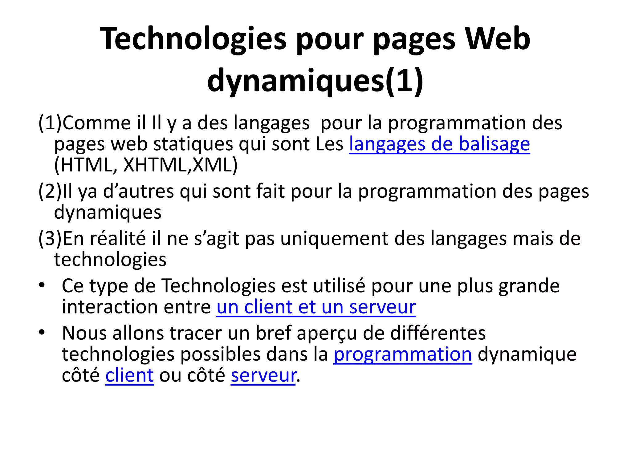 Technologies pour pages Web dynamiques(1) (1)Comme il Il y a des langages pour la programmation des pages web statiques qui sont Les langages de balisage (HTML, XHTML,XML) (2)Il ya d’autres qui sont fait pour la programmation des pages dynamiques (3)En réalité il ne s’agit pas uniquement des langages mais de technologies • Ce type de Technologies est utilisé pour une plus grande interaction entre un client et un serveur • Nous allons tracer un bref aperçu de différentes technologies possibles dans la programmation dynamique côté client ou côté serveur. 