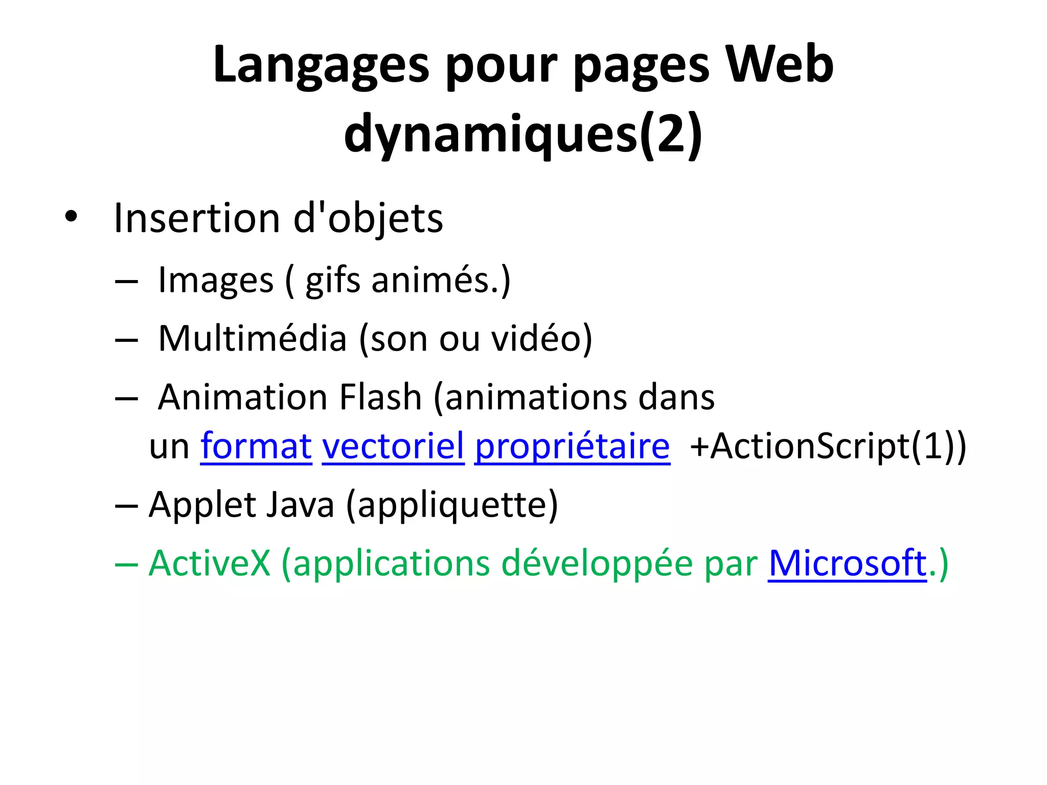 Langages pour pages Web dynamiques(2) • Insertion d'objets – Images ( gifs animés.) – Multimédia (son ou vidéo) – Animation Flash (animations dans un format vectoriel propriétaire +ActionScript(1)) – Applet Java (appliquette) – ActiveX (applications développée par Microsoft.) 