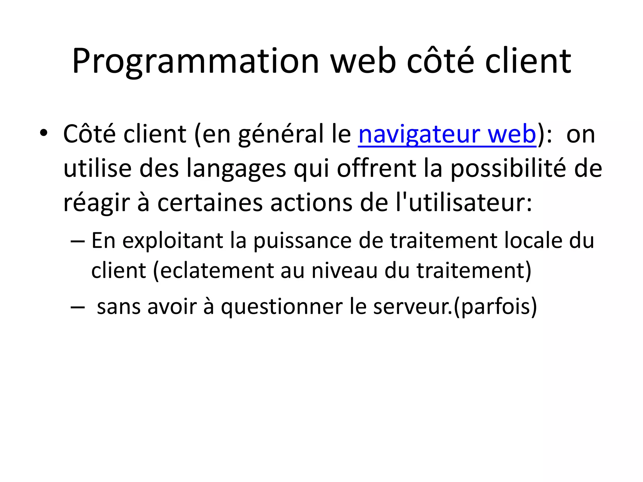Programmation web côté client • Côté client (en général le navigateur web): on utilise des langages qui offrent la possibilité de réagir à certaines actions de l'utilisateur: – En exploitant la puissance de traitement locale du client (eclatement au niveau du traitement) – sans avoir à questionner le serveur.(parfois) 