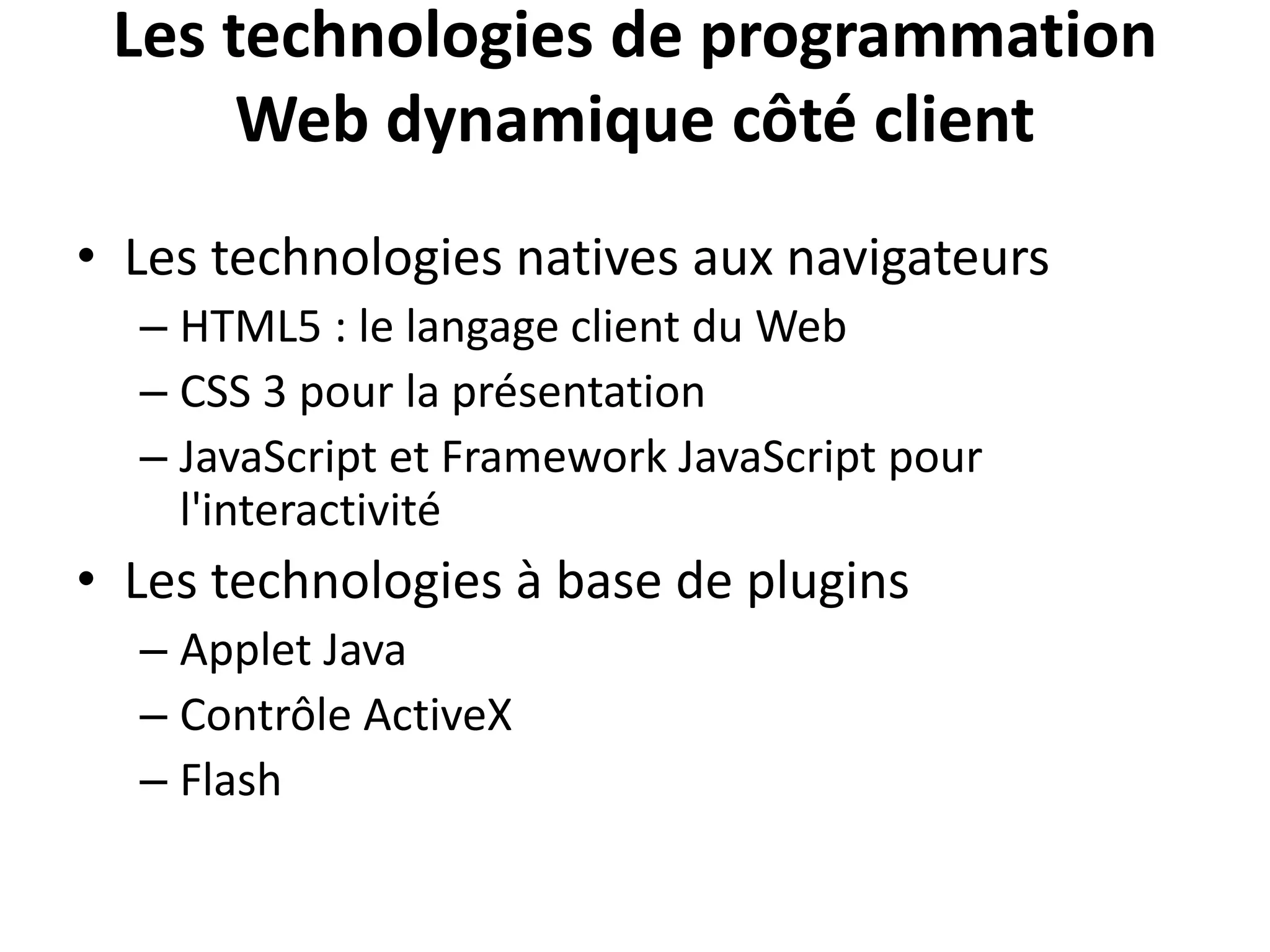 Les technologies de programmation Web dynamique côté client • Les technologies natives aux navigateurs – HTML5 : le langage client du Web – CSS 3 pour la présentation – JavaScript et Framework JavaScript pour l'interactivité • Les technologies à base de plugins – Applet Java – Contrôle ActiveX – Flash 