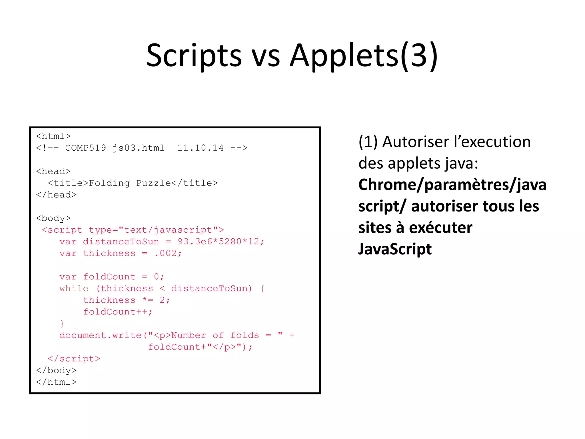 Scripts vs Applets(3) <html> <!–- COMP519 js03.html 11.10.14 --> <head> <title>Folding Puzzle</title> </head> <body> <script type="text/javascript"> var distanceToSun = 93.3e6*5280*12; var thickness = .002; var foldCount = 0; while (thickness < distanceToSun) { thickness *= 2; foldCount++; } document.write("<p>Number of folds = " + foldCount+"</p>"); </script> </body> </html> (1) Autoriser l’execution des applets java: Chrome/paramètres/java script/ autoriser tous les sites à exécuter JavaScript 