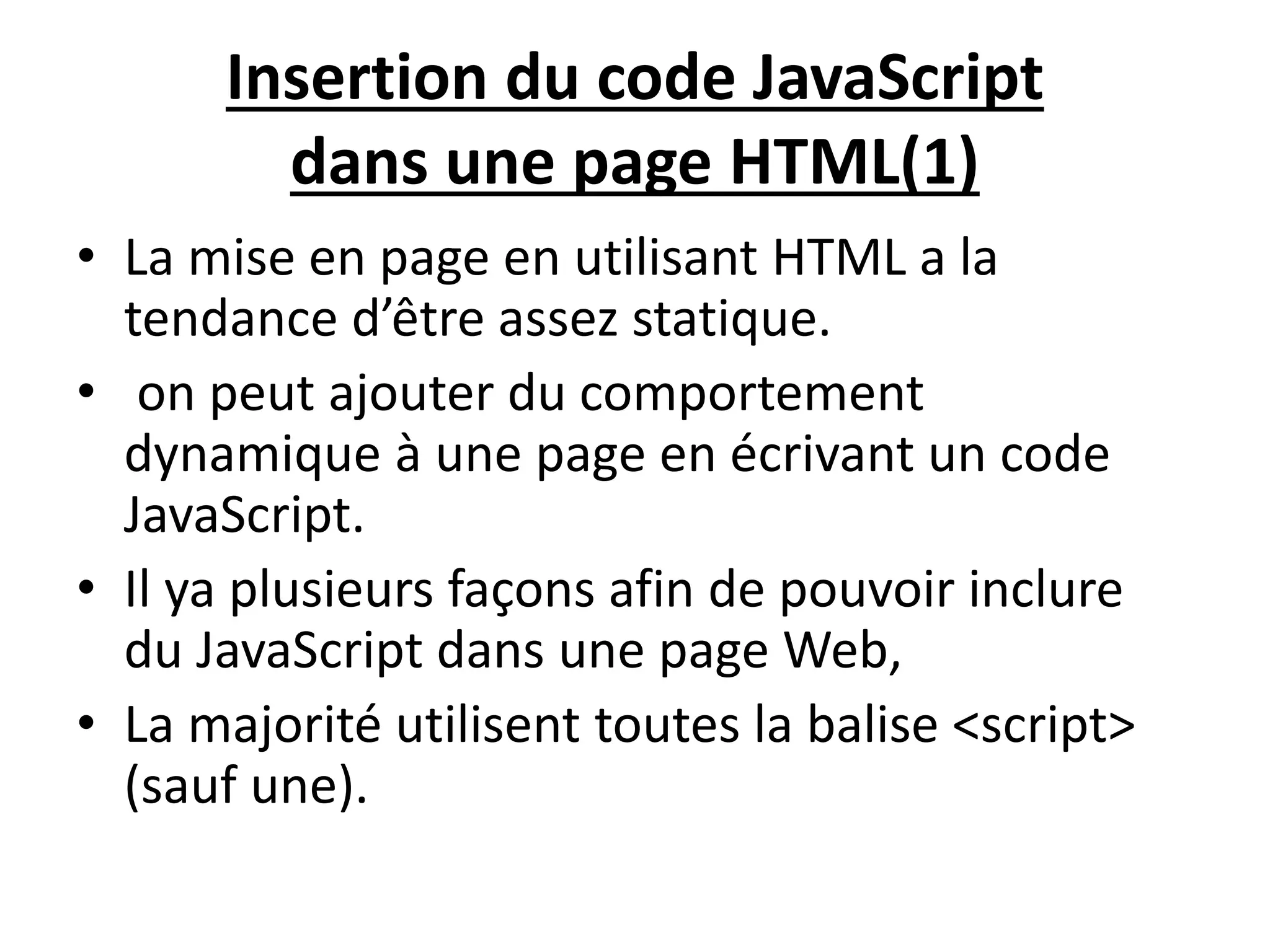 Insertion du code JavaScript dans une page HTML(1) • La mise en page en utilisant HTML a la tendance d’être assez statique. • on peut ajouter du comportement dynamique à une page en écrivant un code JavaScript. • Il ya plusieurs façons afin de pouvoir inclure du JavaScript dans une page Web, • La majorité utilisent toutes la balise <script> (sauf une). 