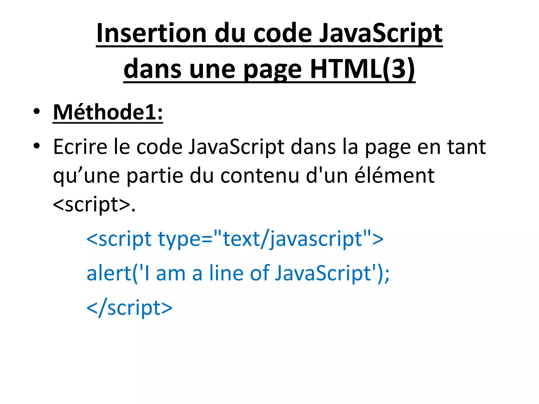 Insertion du code JavaScript dans une page HTML(3) • Méthode1: • Ecrire le code JavaScript dans la page en tant qu’une partie du contenu d'un élément <script>. <script type="text/javascript"> alert('I am a line of JavaScript'); </script> 