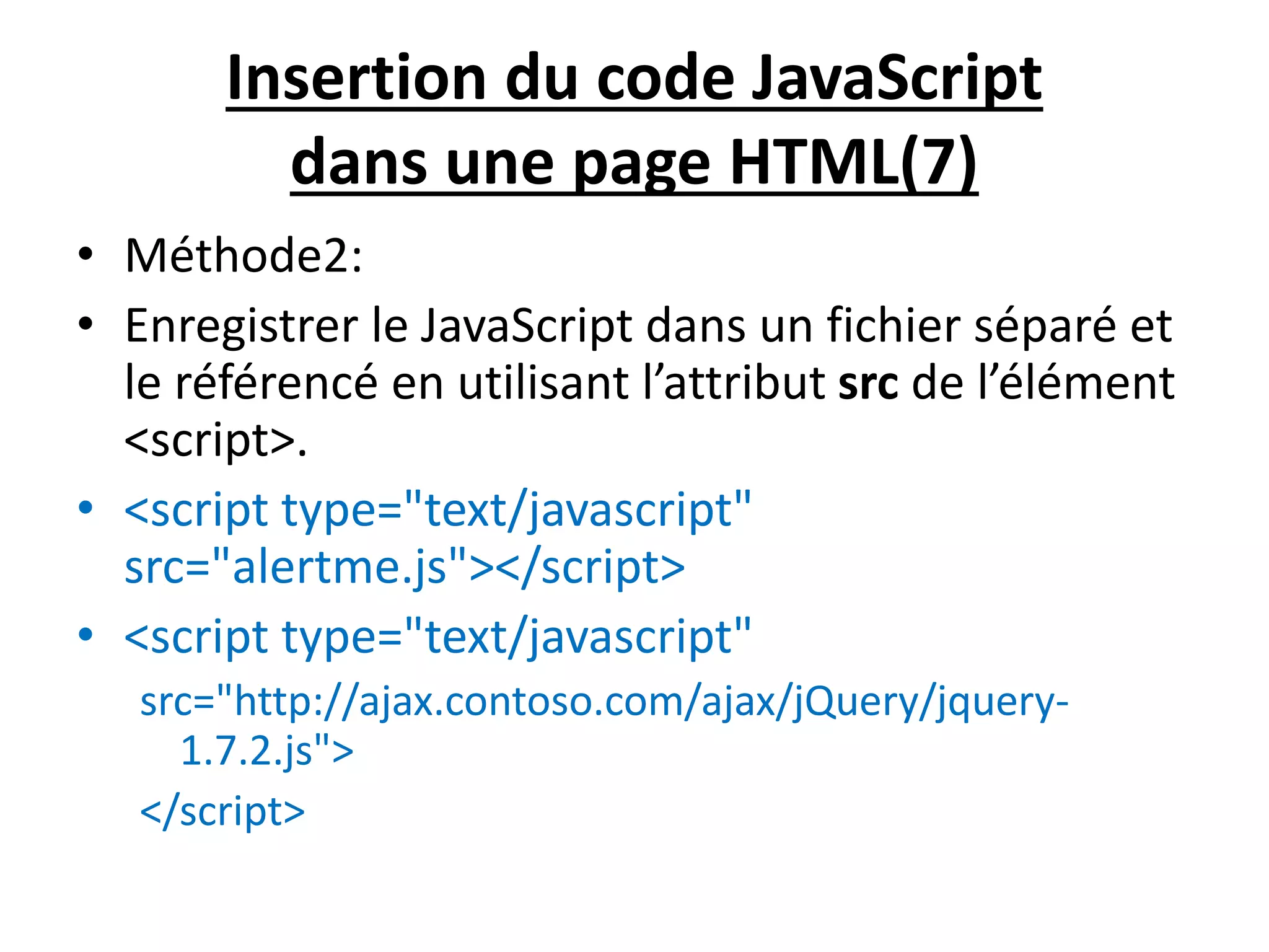 Insertion du code JavaScript dans une page HTML(7) • Méthode2: • Enregistrer le JavaScript dans un fichier séparé et le référencé en utilisant l’attribut src de l’élément <script>. • <script type="text/javascript" src="alertme.js"></script> • <script type="text/javascript" src="http://ajax.contoso.com/ajax/jQuery/jquery- 1.7.2.js"> </script> 
