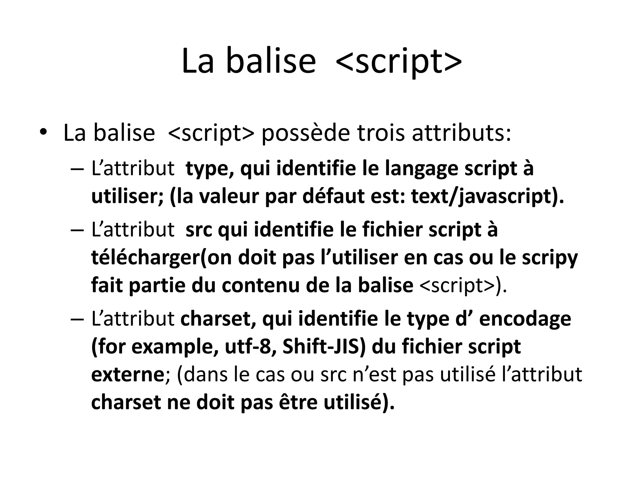 La balise <script> • La balise <script> possède trois attributs: – L’attribut type, qui identifie le langage script à utiliser; (la valeur par défaut est: text/javascript). – L’attribut src qui identifie le fichier script à télécharger(on doit pas l’utiliser en cas ou le scripy fait partie du contenu de la balise <script>). – L’attribut charset, qui identifie le type d’ encodage (for example, utf-8, Shift-JIS) du fichier script externe; (dans le cas ou src n’est pas utilisé l’attribut charset ne doit pas être utilisé). 