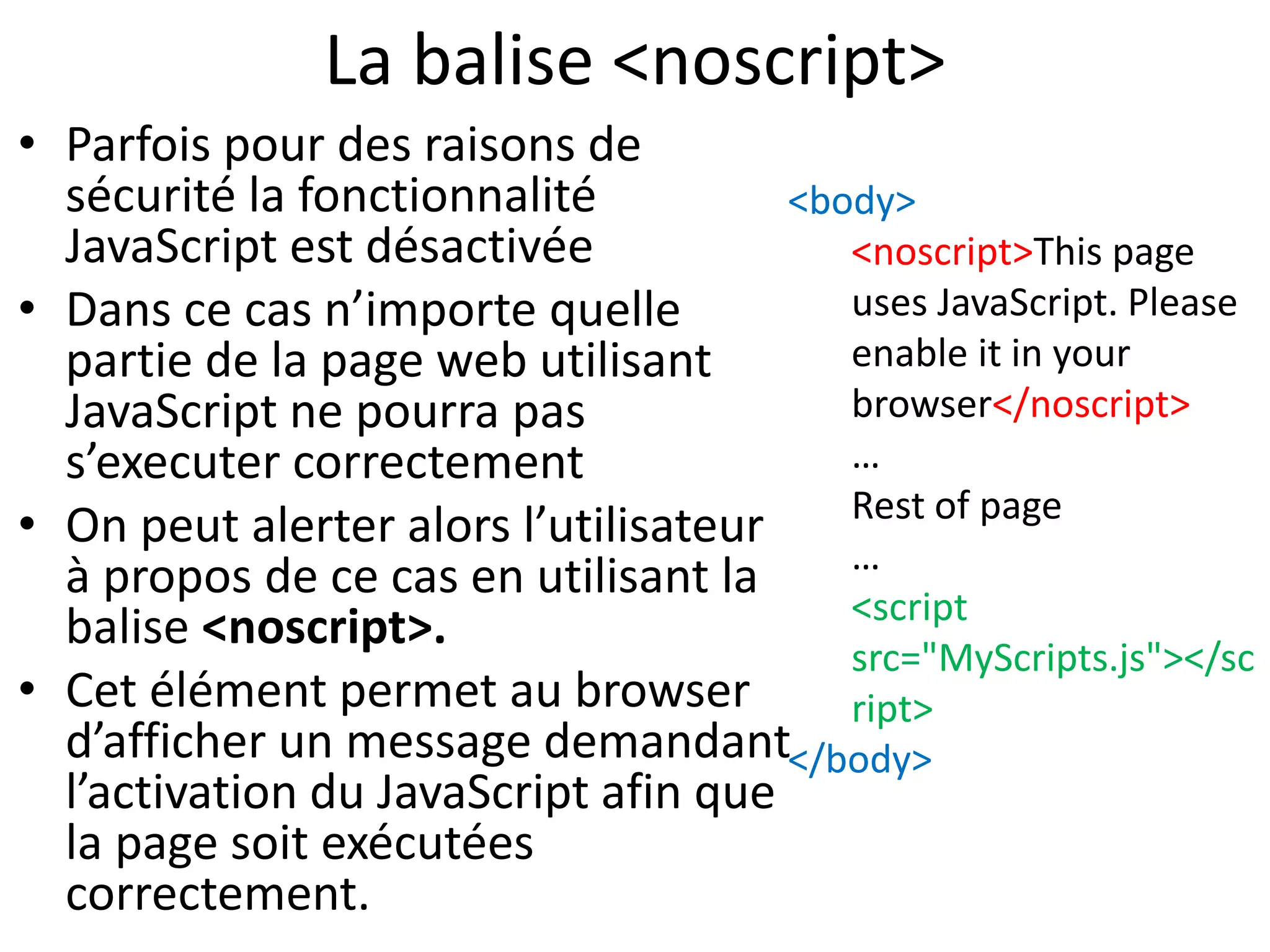 La balise <noscript> • Parfois pour des raisons de sécurité la fonctionnalité JavaScript est désactivée • Dans ce cas n’importe quelle partie de la page web utilisant JavaScript ne pourra pas s’executer correctement • On peut alerter alors l’utilisateur à propos de ce cas en utilisant la balise <noscript>. • Cet élément permet au browser d’afficher un message demandant l’activation du JavaScript afin que la page soit exécutées correctement. <body> <noscript>This page uses JavaScript. Please enable it in your browser</noscript> … Rest of page … <script src="MyScripts.js"></sc ript> </body> 