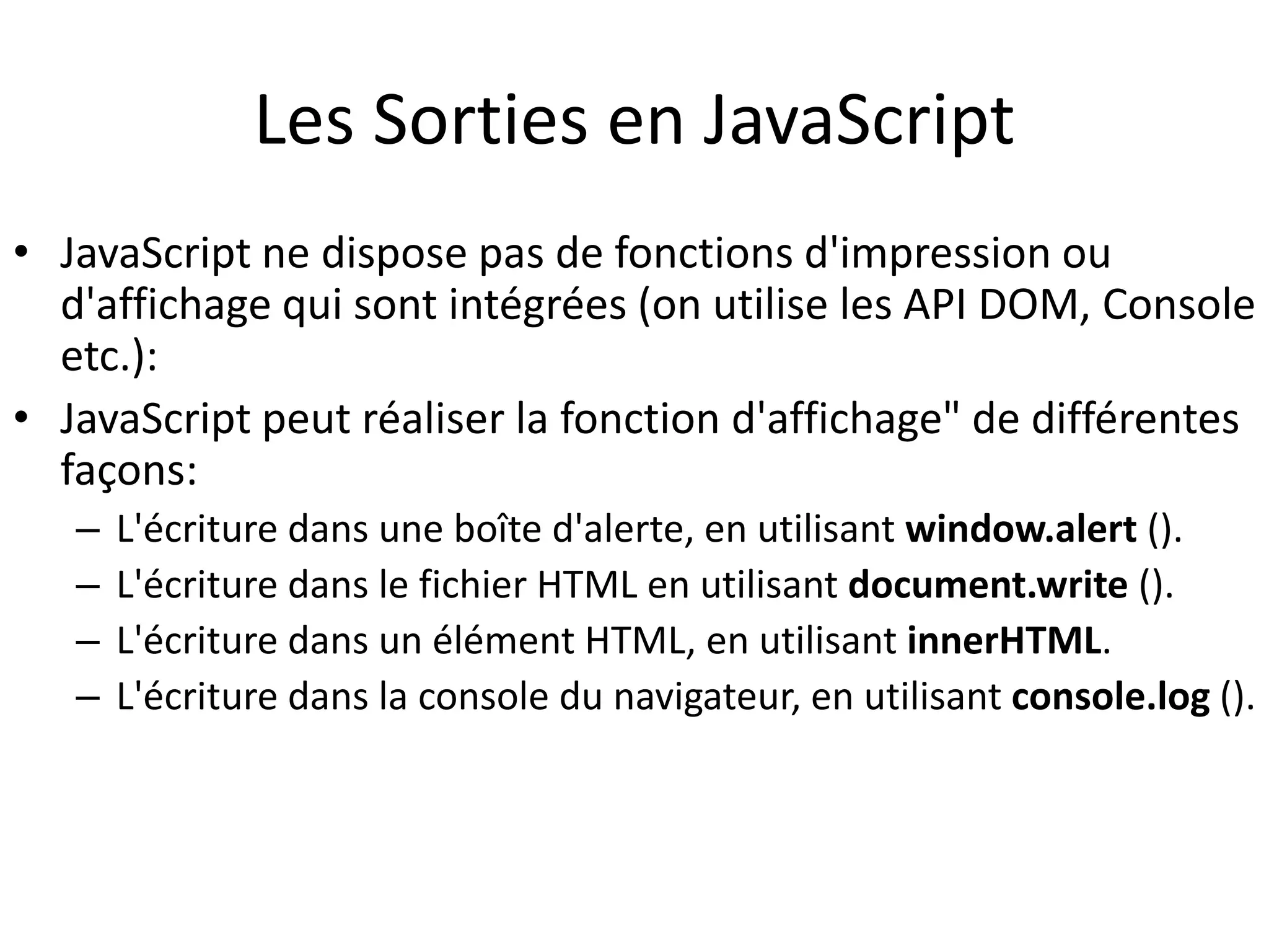 Les Sorties en JavaScript • JavaScript ne dispose pas de fonctions d'impression ou d'affichage qui sont intégrées (on utilise les API DOM, Console etc.): • JavaScript peut réaliser la fonction d'affichage" de différentes façons: – L'écriture dans une boîte d'alerte, en utilisant window.alert (). – L'écriture dans le fichier HTML en utilisant document.write (). – L'écriture dans un élément HTML, en utilisant innerHTML. – L'écriture dans la console du navigateur, en utilisant console.log (). 