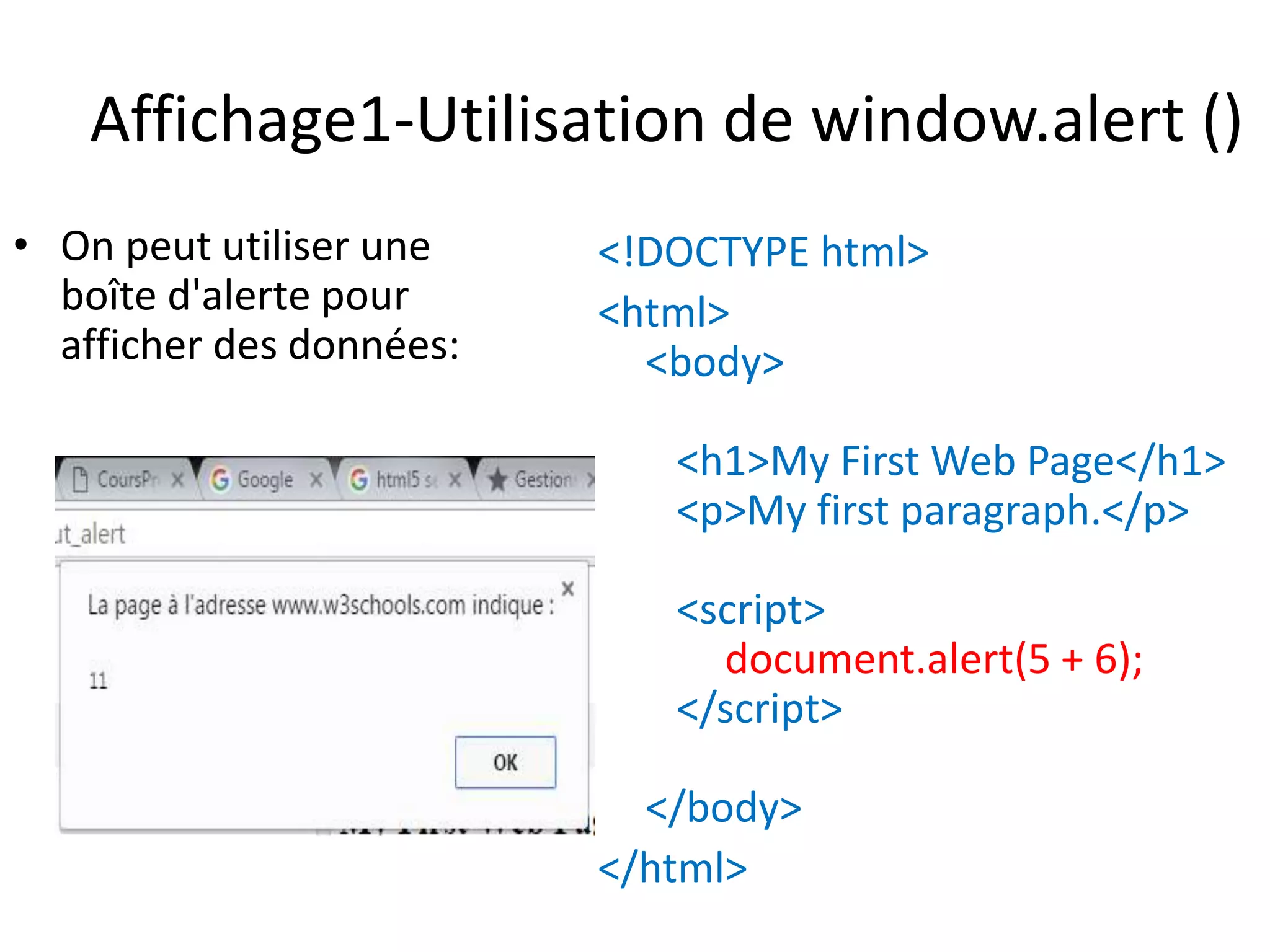 Affichage1-Utilisation de window.alert () • On peut utiliser une boîte d'alerte pour afficher des données: <!DOCTYPE html> <html> <body> <h1>My First Web Page</h1> <p>My first paragraph.</p> <script> document.alert(5 + 6); </script> </body> </html> 