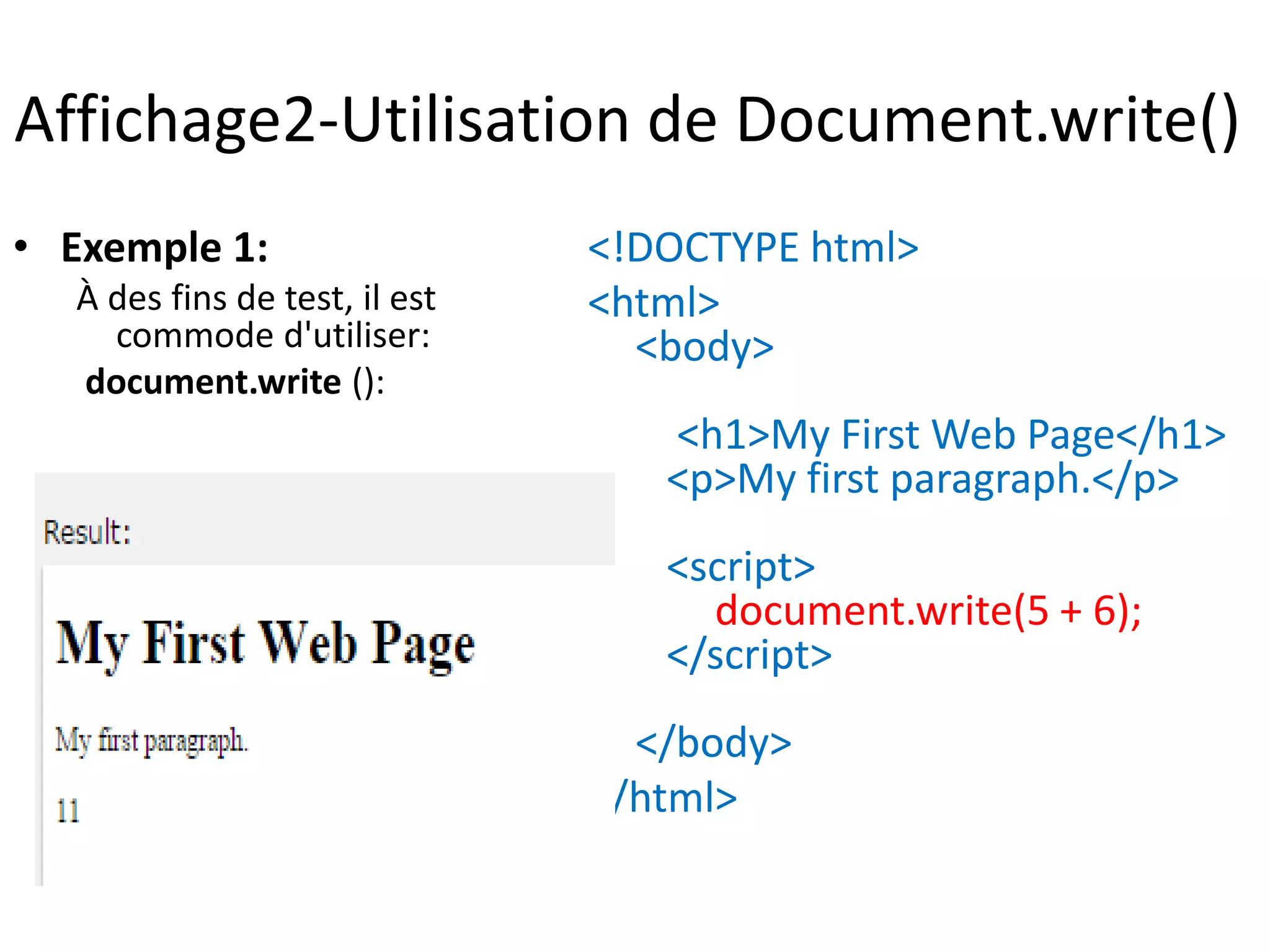 Affichage2-Utilisation de Document.write() • Exemple 1: À des fins de test, il est commode d'utiliser: document.write (): <!DOCTYPE html> <html> <body> <h1>My First Web Page</h1> <p>My first paragraph.</p> <script> document.write(5 + 6); </script> </body> </html> 