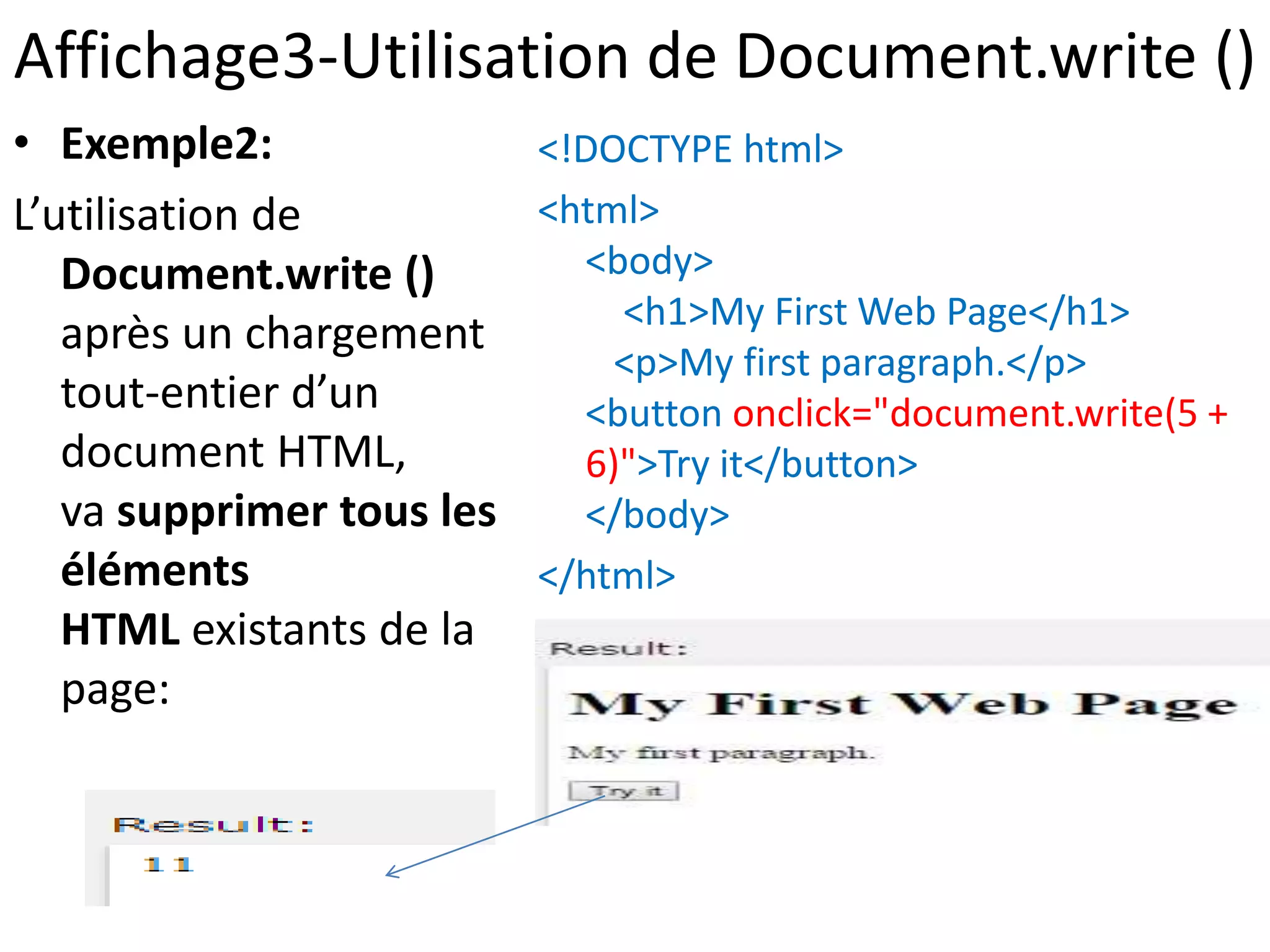 Affichage3-Utilisation de Document.write () • Exemple2: L’utilisation de Document.write () après un chargement tout-entier d’un document HTML, va supprimer tous les éléments HTML existants de la page: <!DOCTYPE html> <html> <body> <h1>My First Web Page</h1> <p>My first paragraph.</p> <button onclick="document.write(5 + 6)">Try it</button> </body> </html> 