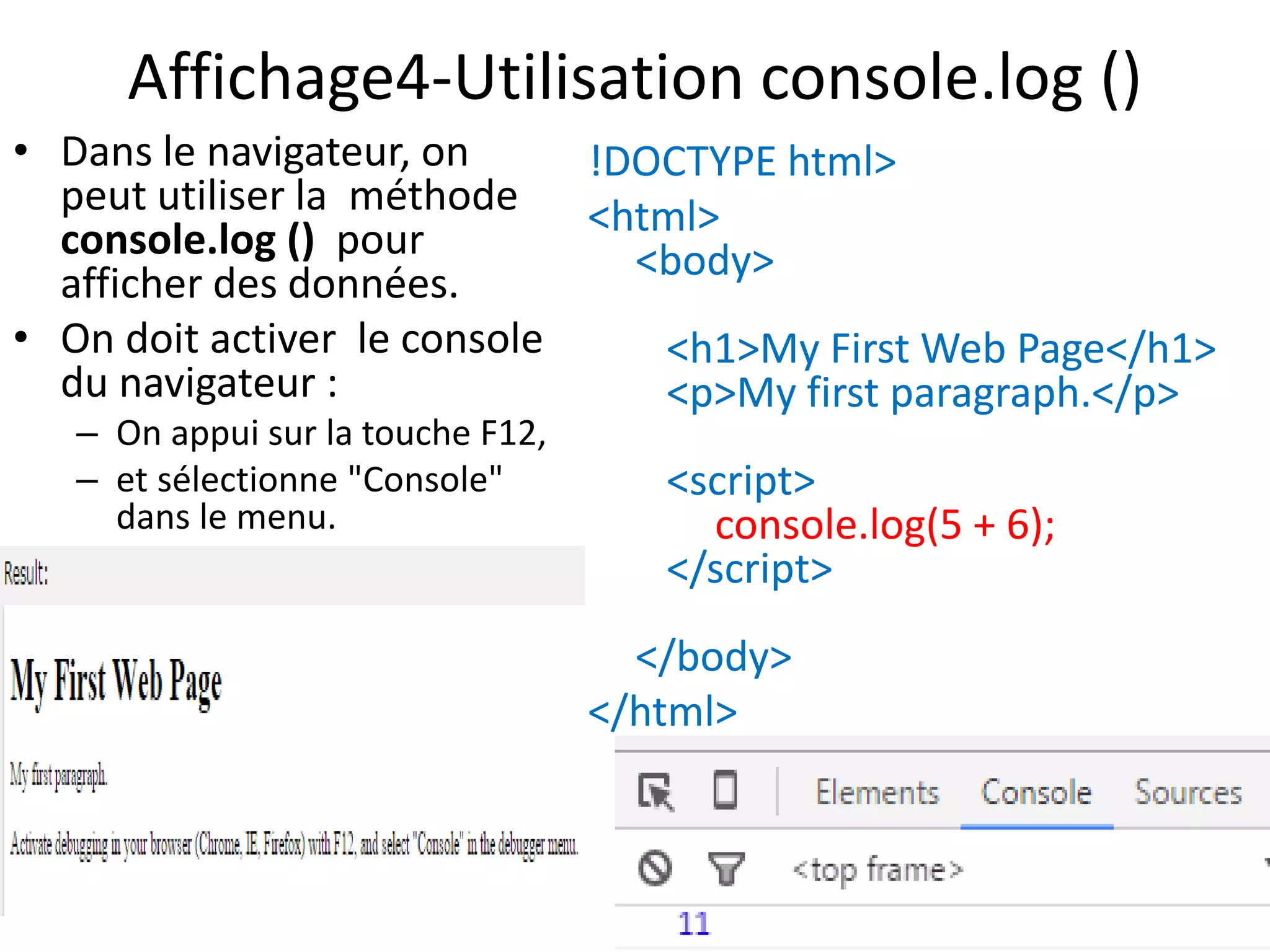 Affichage4-Utilisation console.log () • Dans le navigateur, on peut utiliser la méthode console.log () pour afficher des données. • On doit activer le console du navigateur : – On appui sur la touche F12, – et sélectionne "Console" dans le menu. !DOCTYPE html> <html> <body> <h1>My First Web Page</h1> <p>My first paragraph.</p> <script> console.log(5 + 6); </script> </body> </html> 