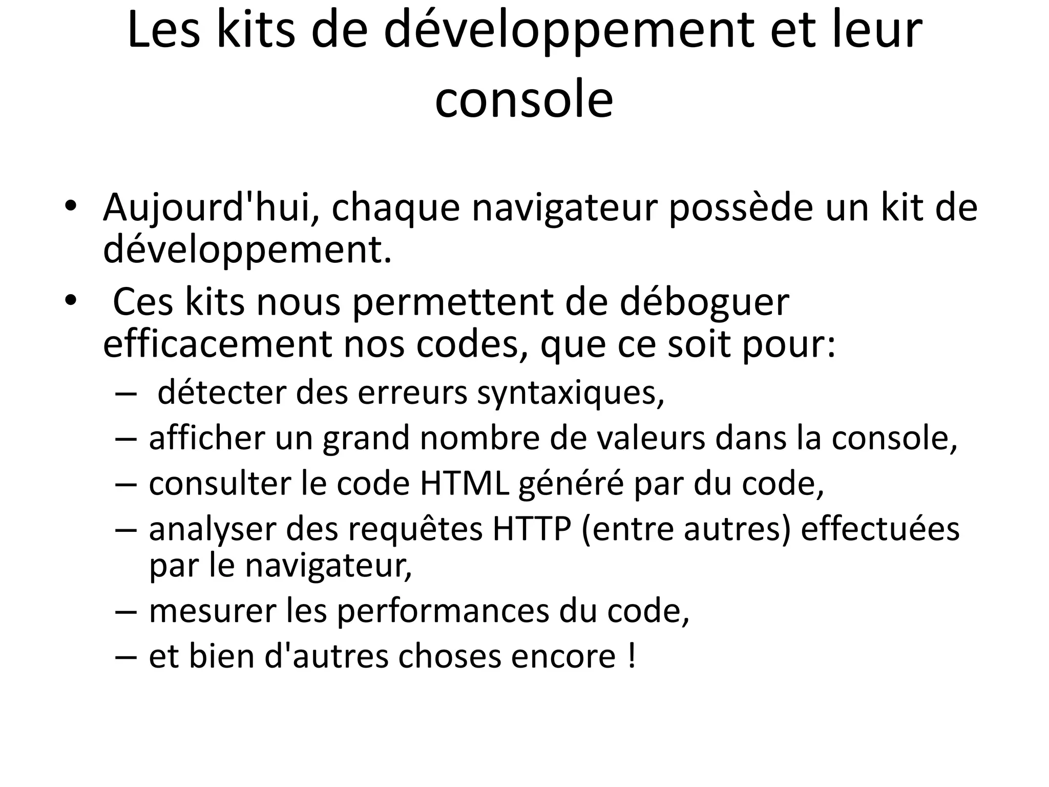 Les kits de développement et leur console • Aujourd'hui, chaque navigateur possède un kit de développement. • Ces kits nous permettent de déboguer efficacement nos codes, que ce soit pour: – détecter des erreurs syntaxiques, – afficher un grand nombre de valeurs dans la console, – consulter le code HTML généré par du code, – analyser des requêtes HTTP (entre autres) effectuées par le navigateur, – mesurer les performances du code, – et bien d'autres choses encore ! 