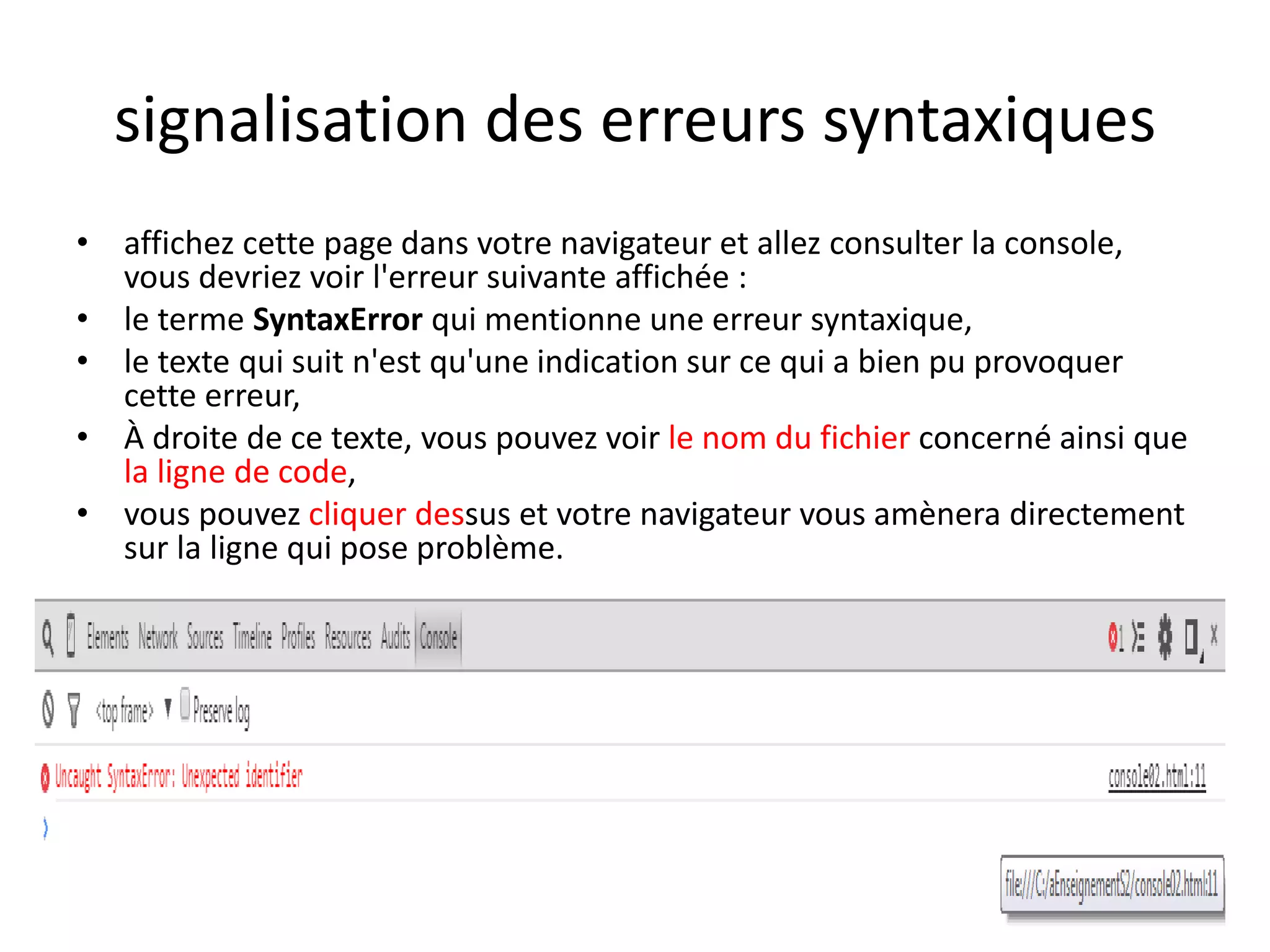 signalisation des erreurs syntaxiques • affichez cette page dans votre navigateur et allez consulter la console, vous devriez voir l'erreur suivante affichée : • le terme SyntaxError qui mentionne une erreur syntaxique, • le texte qui suit n'est qu'une indication sur ce qui a bien pu provoquer cette erreur, • À droite de ce texte, vous pouvez voir le nom du fichier concerné ainsi que la ligne de code, • vous pouvez cliquer dessus et votre navigateur vous amènera directement sur la ligne qui pose problème. 