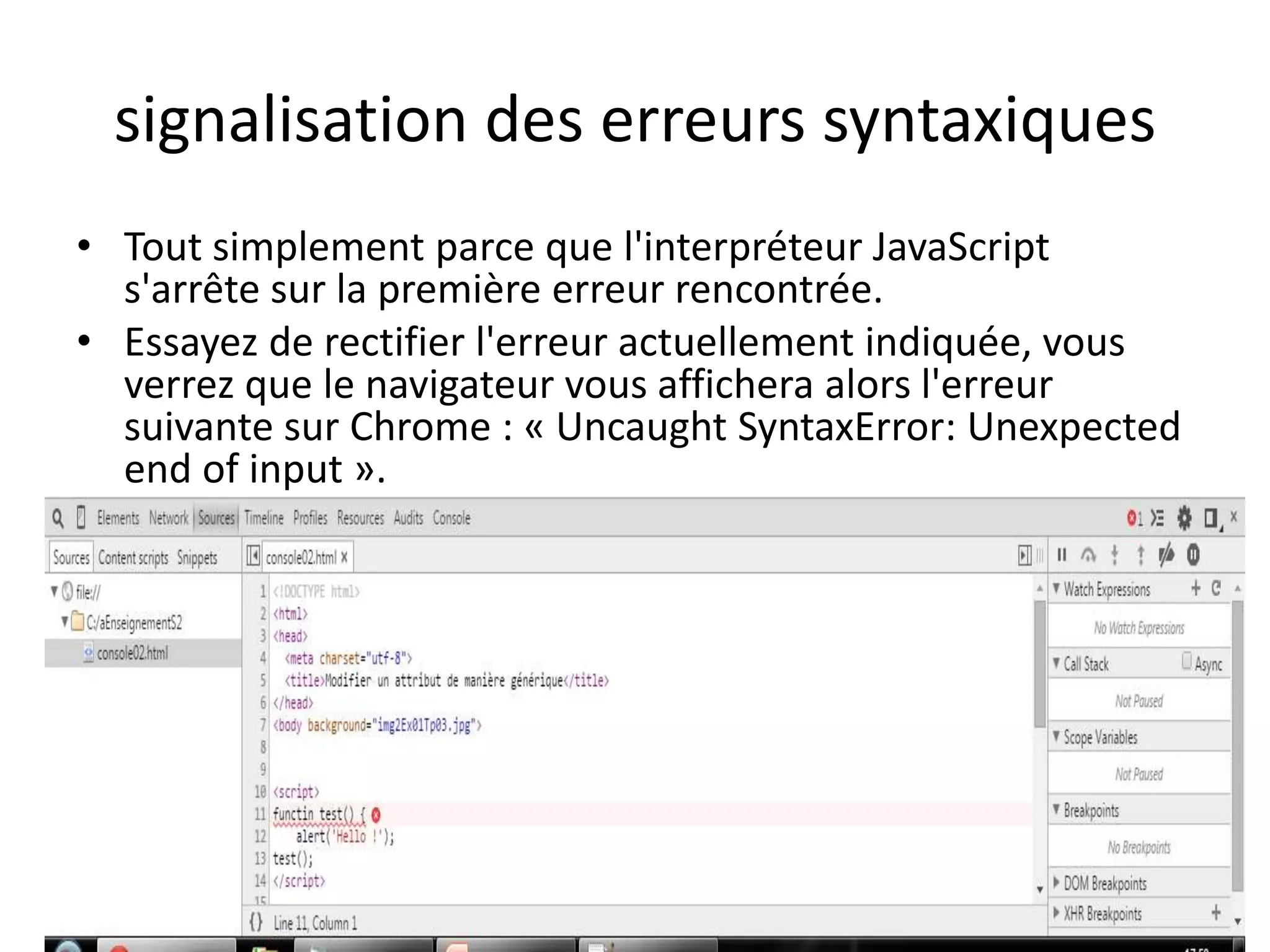 signalisation des erreurs syntaxiques • Tout simplement parce que l'interpréteur JavaScript s'arrête sur la première erreur rencontrée. • Essayez de rectifier l'erreur actuellement indiquée, vous verrez que le navigateur vous affichera alors l'erreur suivante sur Chrome : « Uncaught SyntaxError: Unexpected end of input ». 