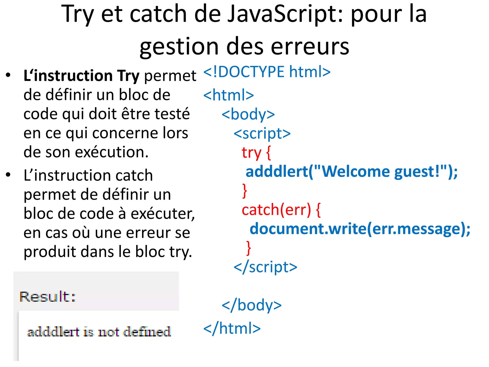 Try et catch de JavaScript: pour la gestion des erreurs • L‘instruction Try permet de définir un bloc de code qui doit être testé en ce qui concerne lors de son exécution. • L’instruction catch permet de définir un bloc de code à exécuter, en cas où une erreur se produit dans le bloc try. <!DOCTYPE html> <html> <body> <script> try { adddlert("Welcome guest!"); } catch(err) { document.write(err.message); } </script> </body> </html> 