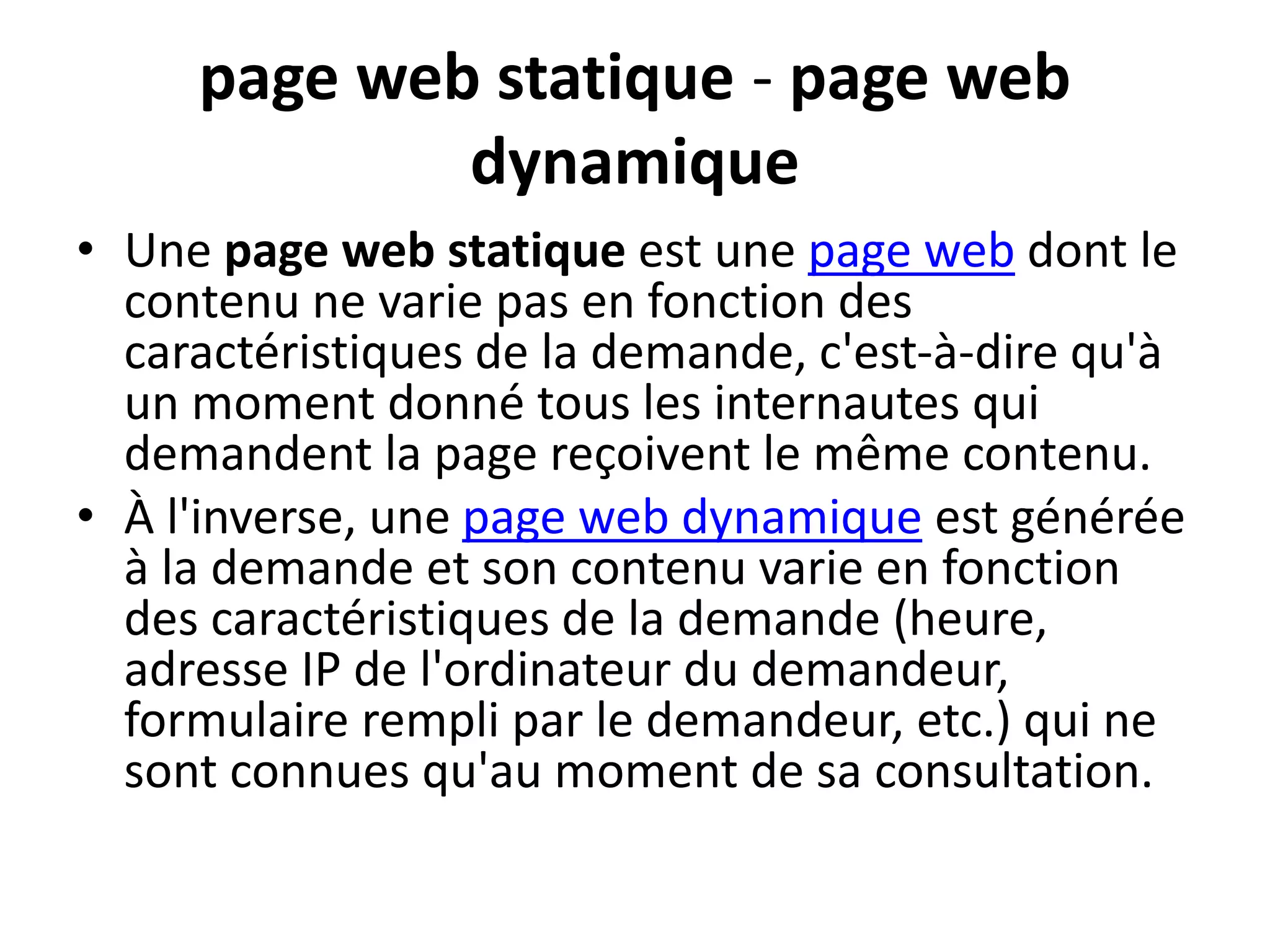 page web statique - page web dynamique • Une page web statique est une page web dont le contenu ne varie pas en fonction des caractéristiques de la demande, c'est-à-dire qu'à un moment donné tous les internautes qui demandent la page reçoivent le même contenu. • À l'inverse, une page web dynamique est générée à la demande et son contenu varie en fonction des caractéristiques de la demande (heure, adresse IP de l'ordinateur du demandeur, formulaire rempli par le demandeur, etc.) qui ne sont connues qu'au moment de sa consultation. 