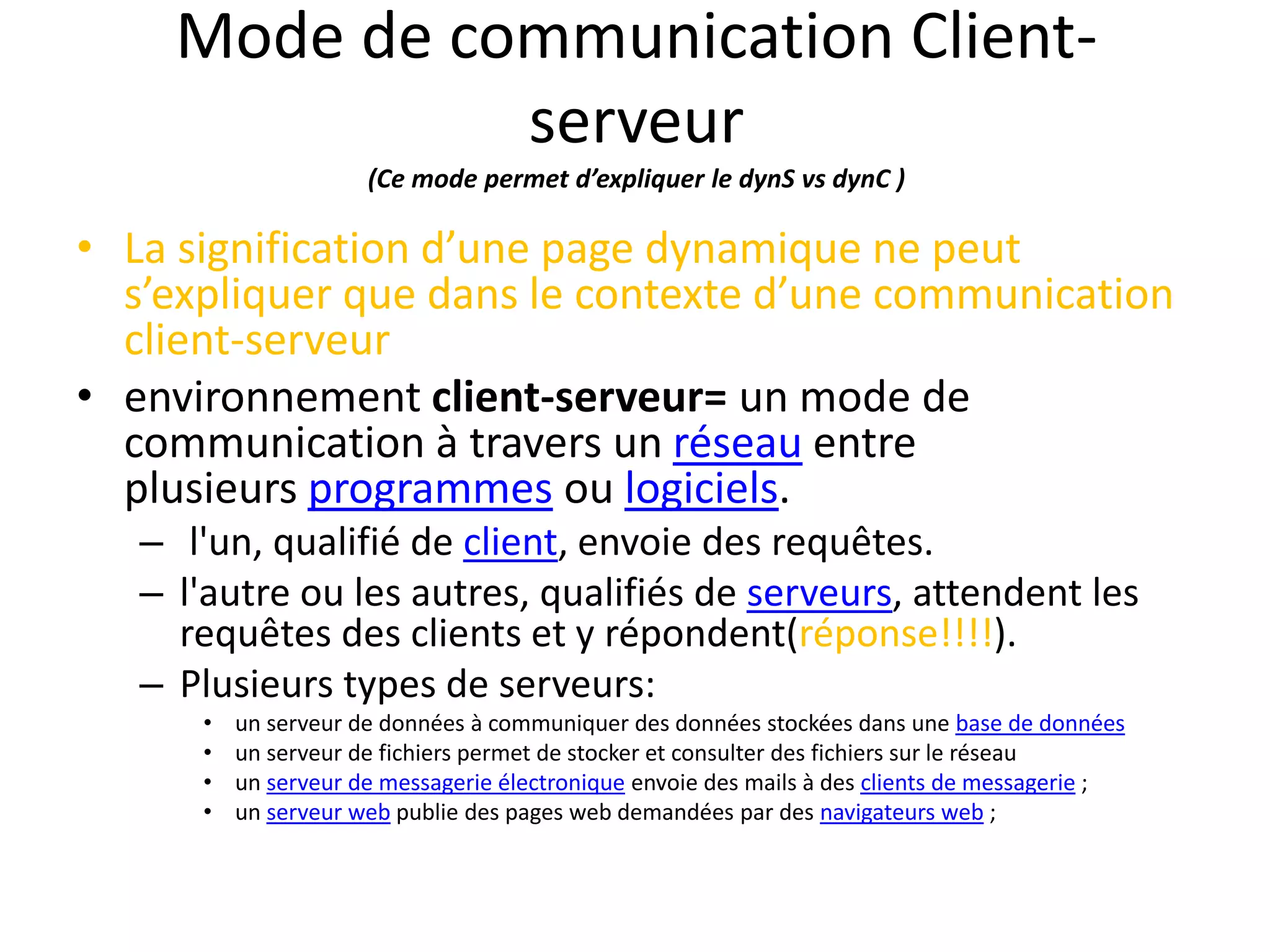 Mode de communication Client- serveur (Ce mode permet d’expliquer le dynS vs dynC ) • La signification d’une page dynamique ne peut s’expliquer que dans le contexte d’une communication client-serveur • environnement client-serveur= un mode de communication à travers un réseau entre plusieurs programmes ou logiciels. – l'un, qualifié de client, envoie des requêtes. – l'autre ou les autres, qualifiés de serveurs, attendent les requêtes des clients et y répondent(réponse!!!!). – Plusieurs types de serveurs: • un serveur de données à communiquer des données stockées dans une base de données • un serveur de fichiers permet de stocker et consulter des fichiers sur le réseau • un serveur de messagerie électronique envoie des mails à des clients de messagerie ; • un serveur web publie des pages web demandées par des navigateurs web ; 