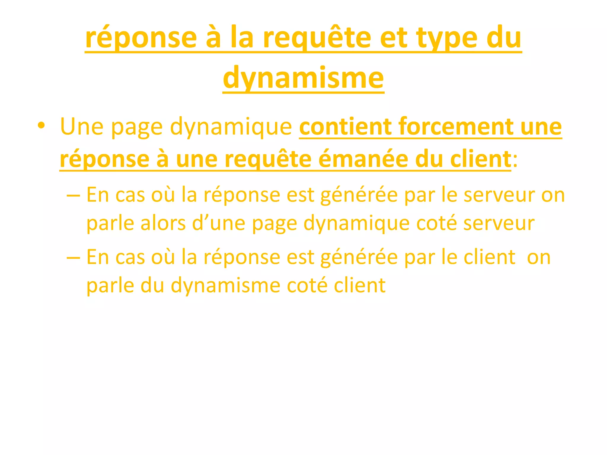 réponse à la requête et type du dynamisme • Une page dynamique contient forcement une réponse à une requête émanée du client: – En cas où la réponse est générée par le serveur on parle alors d’une page dynamique coté serveur – En cas où la réponse est générée par le client on parle du dynamisme coté client 