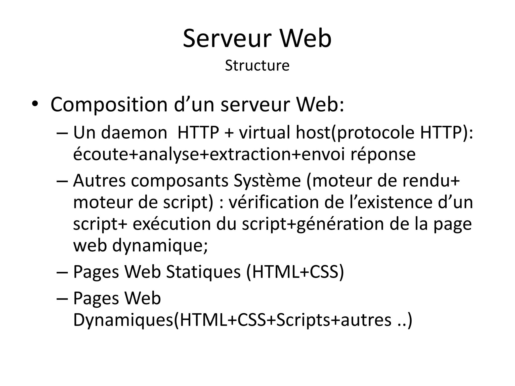 Serveur Web Structure • Composition d’un serveur Web: – Un daemon HTTP + virtual host(protocole HTTP): écoute+analyse+extraction+envoi réponse – Autres composants Système (moteur de rendu+ moteur de script) : vérification de l’existence d’un script+ exécution du script+génération de la page web dynamique; – Pages Web Statiques (HTML+CSS) – Pages Web Dynamiques(HTML+CSS+Scripts+autres ..) 
