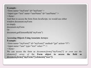 Example:
<form name="myForm" id="myForm“ >
<input type="text" name="userName" id="userName" />
</form>
And then to access the form from JavaScript, we would use either
window.document.myForm
or simply
document.myForm
Or
document.getElementById(“myForm”)
Accessing Objects Using Associate Arrays:
Example:
<form name="myForm2" id="myForm2" method="get" action="#">
<input name="user" type="text" value="" />
</form>
We can access the form as document.forms["myForm2"] or even use the
elements[] array of the Form object to access the field as
document.forms["myForm2"].elements["user"].
 