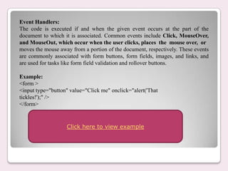 Event Handlers:
The code is executed if and when the given event occurs at the part of the
document to which it is associated. Common events include Click, MouseOver,
and MouseOut, which occur when the user clicks, places the mouse over, or
moves the mouse away from a portion of the document, respectively. These events
are commonly associated with form buttons, form fields, images, and links, and
are used for tasks like form field validation and rollover buttons.
Example:
<form >
<input type="button" value="Click me" onclick="alert('That
tickles!');" />
</form>
Click here to view example
 