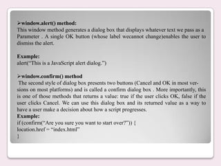 window.alert() method:
This window method generates a dialog box that displays whatever text we pass as a
Parameter . A single OK button (whose label wecannot change)enables the user to
dismiss the alert.
Example:
alert(“This is a JavaScript alert dialog.”)
window.confirm() method
The second style of dialog box presents two buttons (Cancel and OK in most ver-
sions on most platforms) and is called a confirm dialog box . More importantly, this
is one of those methods that returns a value: true if the user clicks OK, false if the
user clicks Cancel. We can use this dialog box and its returned value as a way to
have a user make a decision about how a script progresses.
Example:
if (confirm(“Are you sure you want to start over?”)) {
location.href = “index.html”
}
 