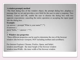 window.prompt() method
The final dialog box of the window object, the prompt dialog box ,displays a
message that we set and provides a text field for the user to enter a response. Two
buttons, Cancel and OK, enable the user to dismiss the dialog box with two
opposite expectations: canceling the entire operation or accepting the input typed
into the dialog box.
Example:
var answer = prompt(“What is your name?”,””)
if (answer) {
alert(“Hello, “ + answer + “!”)
}
 Window size properties
Three different properties can be used to determine the size of the browser
window (the browser viewport, NOT including toolbars and scrollbars).
For Internet Explorer, Chrome, Firefox, Opera, and Safari:
window.innerHeight - the inner height of the browser window
window.innerWidth - the inner width of the browser window
 