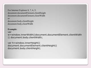 For Internet Explorer 8, 7, 6, 5:
document.documentElement.clientHeight
document.documentElement.clientWidth
or
document.body.clientHeight
document.body.clientWidth
Example:
var
w=window.innerWidth||document.documentElement.clientWidth
|| document.body.clientWidth;
var h=window.innerHeight||
document.documentElement.clientHeight||
document.body.clientHeight;
 