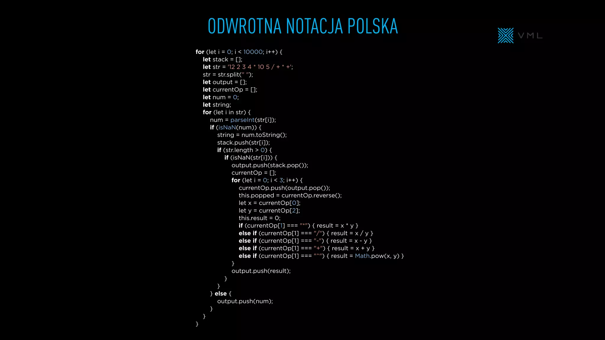 ODWROTNA NOTACJA POLSKA
for (let i = 0; i < 10000; i++) {
let stack = [];
let str = '12 2 3 4 * 10 5 / + * +';
str = str.split(" ");
let output = [];
let currentOp = [];
let num = 0;
let string;
for (let i in str) {
num = parseInt(str[i]);
if (isNaN(num)) {
string = num.toString();
stack.push(str[i]);
if (str.length > 0) {
if (isNaN(str[i])) {
output.push(stack.pop());
currentOp = [];
for (let i = 0; i < 3; i++) {
currentOp.push(output.pop());
this.popped = currentOp.reverse();
let x = currentOp[0];
let y = currentOp[2];
this.result = 0;
if (currentOp[1] === "*") { result = x * y }
else if (currentOp[1] === "/") { result = x / y }
else if (currentOp[1] === "-") { result = x - y }
else if (currentOp[1] === "+") { result = x + y }
else if (currentOp[1] === "^") { result = Math.pow(x, y) }
}
output.push(result);
}
}
} else {
output.push(num);
}
}
}
 