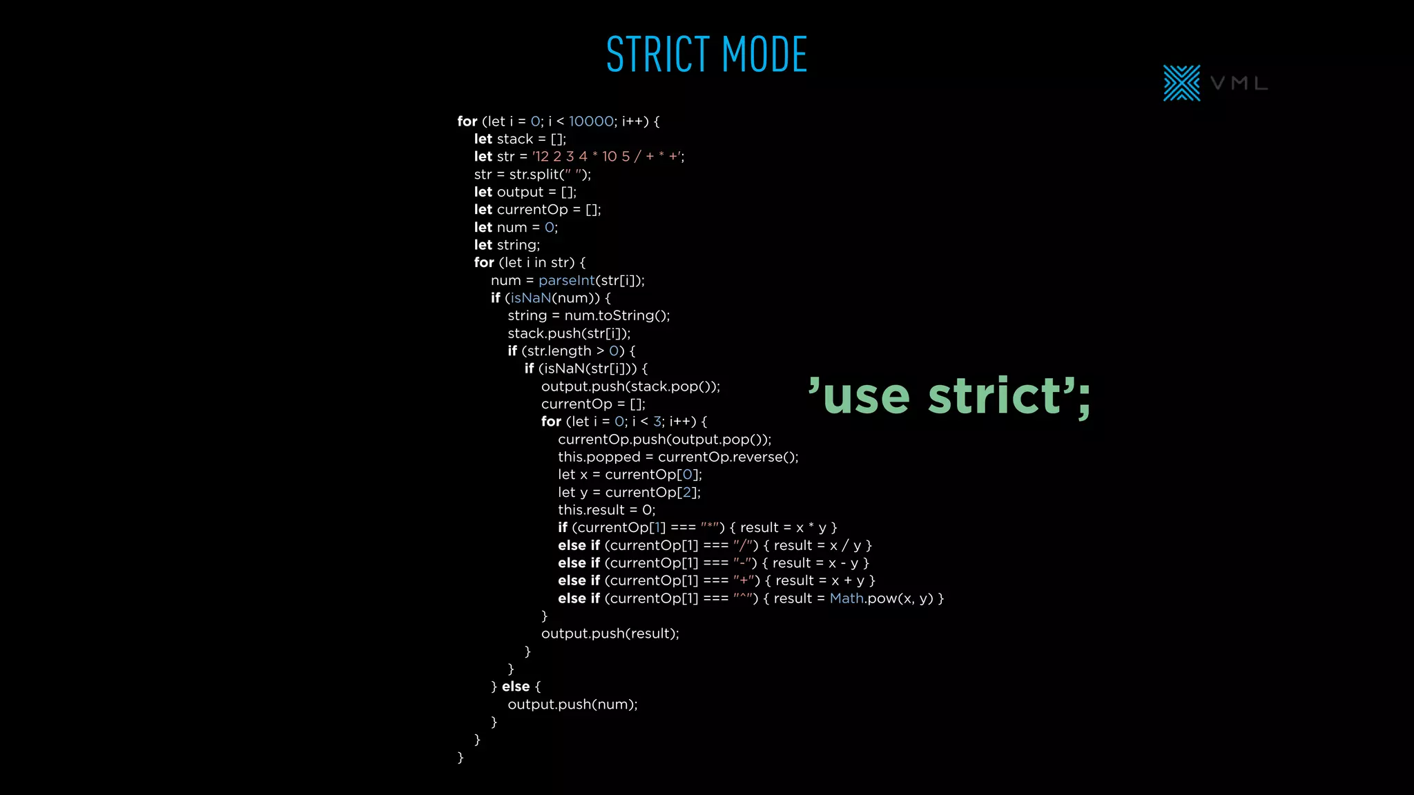 for (let i = 0; i < 10000; i++) {
let stack = [];
let str = '12 2 3 4 * 10 5 / + * +';
str = str.split(" ");
let output = [];
let currentOp = [];
let num = 0;
let string;
for (let i in str) {
num = parseInt(str[i]);
if (isNaN(num)) {
string = num.toString();
stack.push(str[i]);
if (str.length > 0) {
if (isNaN(str[i])) {
output.push(stack.pop());
currentOp = [];
for (let i = 0; i < 3; i++) {
currentOp.push(output.pop());
this.popped = currentOp.reverse();
let x = currentOp[0];
let y = currentOp[2];
this.result = 0;
if (currentOp[1] === "*") { result = x * y }
else if (currentOp[1] === "/") { result = x / y }
else if (currentOp[1] === "-") { result = x - y }
else if (currentOp[1] === "+") { result = x + y }
else if (currentOp[1] === "^") { result = Math.pow(x, y) }
}
output.push(result);
}
}
} else {
output.push(num);
}
}
}
STRICT MODE
’use strict’;
 