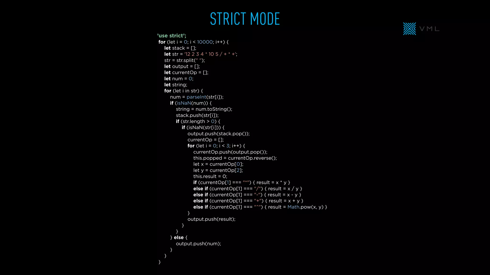for (let i = 0; i < 10000; i++) {
let stack = [];
let str = '12 2 3 4 * 10 5 / + * +';
str = str.split(" ");
let output = [];
let currentOp = [];
let num = 0;
let string;
for (let i in str) {
num = parseInt(str[i]);
if (isNaN(num)) {
string = num.toString();
stack.push(str[i]);
if (str.length > 0) {
if (isNaN(str[i])) {
output.push(stack.pop());
currentOp = [];
for (let i = 0; i < 3; i++) {
currentOp.push(output.pop());
this.popped = currentOp.reverse();
let x = currentOp[0];
let y = currentOp[2];
this.result = 0;
if (currentOp[1] === "*") { result = x * y }
else if (currentOp[1] === "/") { result = x / y }
else if (currentOp[1] === "-") { result = x - y }
else if (currentOp[1] === "+") { result = x + y }
else if (currentOp[1] === "^") { result = Math.pow(x, y) }
}
output.push(result);
}
}
} else {
output.push(num);
}
}
}
STRICT MODE
’use strict’;
 