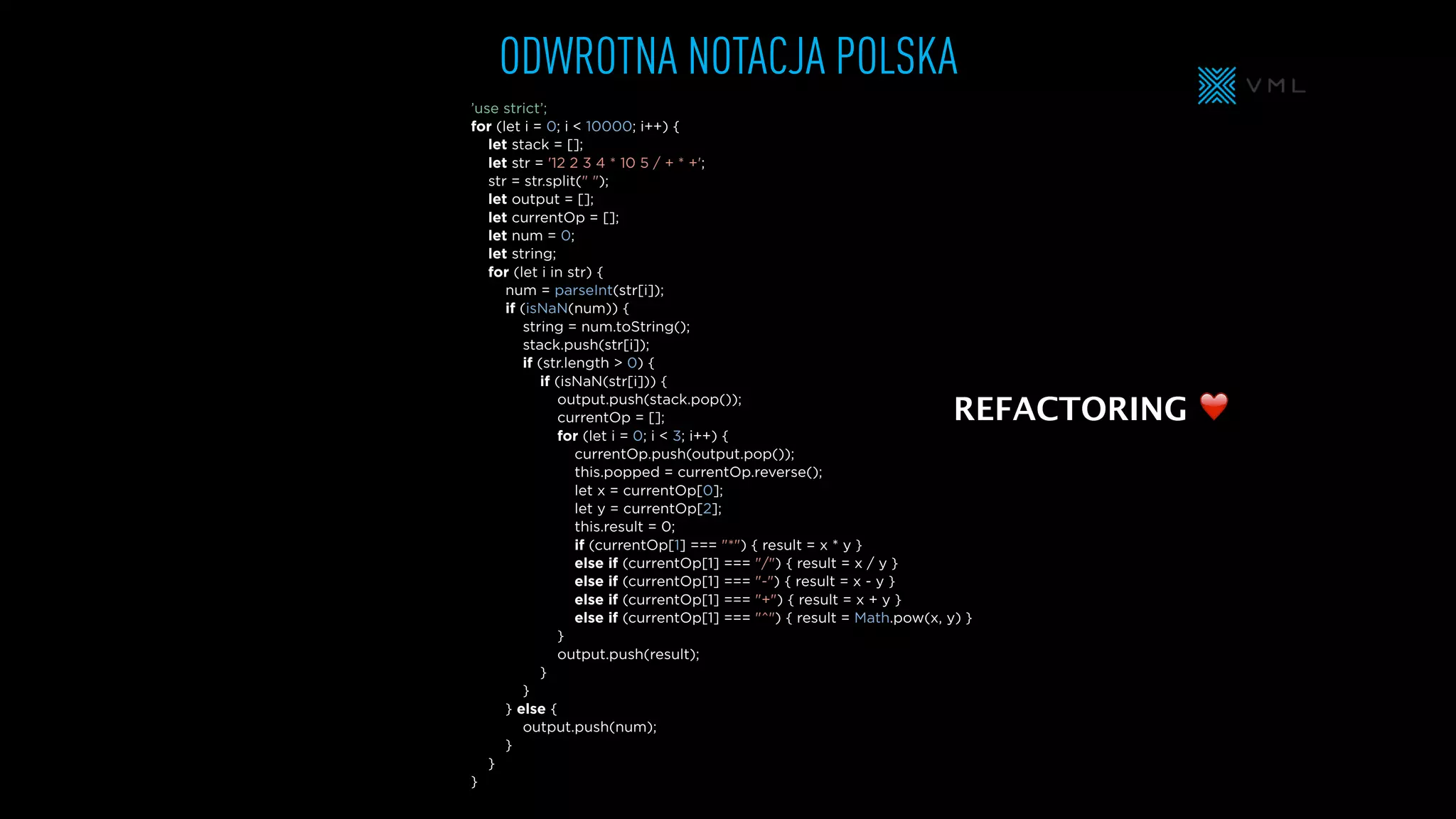 ’use strict’;
for (let i = 0; i < 10000; i++) {
let stack = [];
let str = '12 2 3 4 * 10 5 / + * +';
str = str.split(" ");
let output = [];
let currentOp = [];
let num = 0;
let string;
for (let i in str) {
num = parseInt(str[i]);
if (isNaN(num)) {
string = num.toString();
stack.push(str[i]);
if (str.length > 0) {
if (isNaN(str[i])) {
output.push(stack.pop());
currentOp = [];
for (let i = 0; i < 3; i++) {
currentOp.push(output.pop());
this.popped = currentOp.reverse();
let x = currentOp[0];
let y = currentOp[2];
this.result = 0;
if (currentOp[1] === "*") { result = x * y }
else if (currentOp[1] === "/") { result = x / y }
else if (currentOp[1] === "-") { result = x - y }
else if (currentOp[1] === "+") { result = x + y }
else if (currentOp[1] === "^") { result = Math.pow(x, y) }
}
output.push(result);
}
}
} else {
output.push(num);
}
}
}
ODWROTNA NOTACJA POLSKA
REFACTORING ❤
 