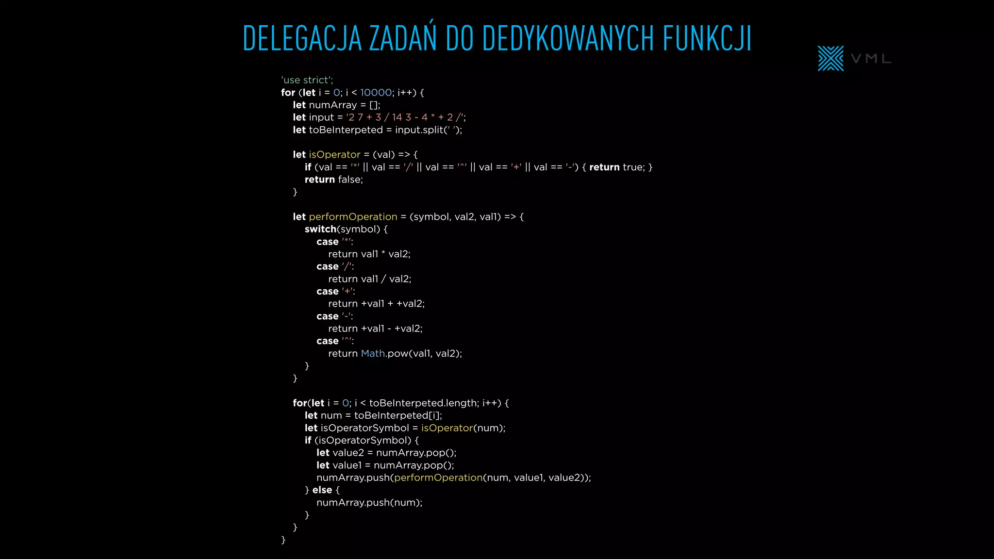 ’use strict’;
for (let i = 0; i < 10000; i++) {
let numArray = [];
let input = '2 7 + 3 / 14 3 - 4 * + 2 /';
let toBeInterpeted = input.split(' ');
let isOperator = (val) => {
if (val == '*' || val == '/' || val == '^' || val == '+' || val == '-') { return true; }
return false;
}
let performOperation = (symbol, val2, val1) => {
switch(symbol) {
case '*':
return val1 * val2;
case '/':
return val1 / val2;
case '+':
return +val1 + +val2;
case '-':
return +val1 - +val2;
case '^':
return Math.pow(val1, val2);
}
}
for(let i = 0; i < toBeInterpeted.length; i++) {
let num = toBeInterpeted[i];
let isOperatorSymbol = isOperator(num);
if (isOperatorSymbol) {
let value2 = numArray.pop();
let value1 = numArray.pop();
numArray.push(performOperation(num, value1, value2));
} else {
numArray.push(num);
}
}
}
DELEGACJA ZADAŃ DO DEDYKOWANYCH FUNKCJI
 