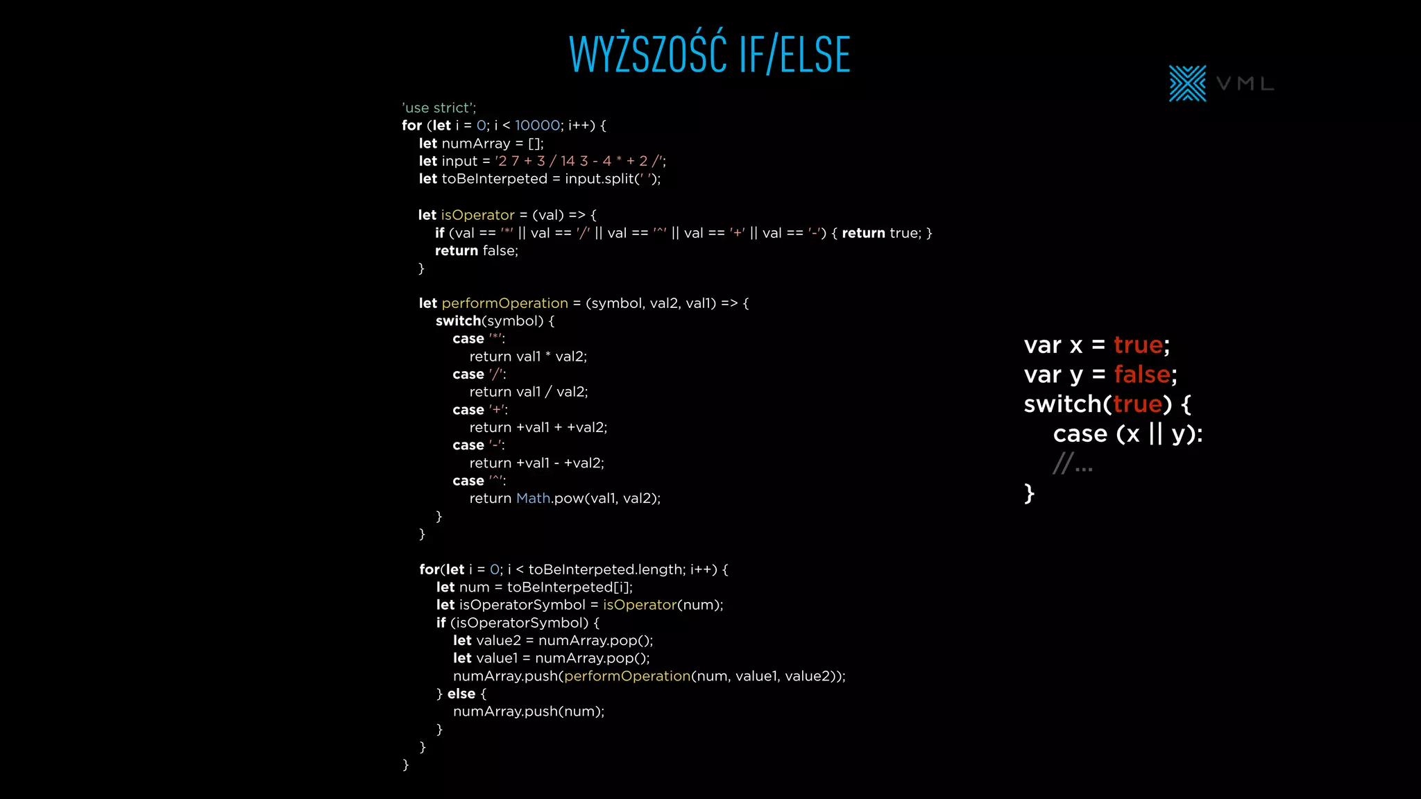 WYŻSZOŚĆ IF/ELSE
let performOperation = (symbol, val2, val1) => {
switch(symbol) {
case '*':
return val1 * val2;
case '/':
return val1 / val2;
case '+':
return +val1 + +val2;
case '-':
return +val1 - +val2;
case '^':
return Math.pow(val1, val2);
}
}
let isOperator = (val) => {
if (val == '*' || val == '/' || val == '^' || val == '+' || val == '-') { return true; }
return false;
}
let numArray = [];
let input = '2 7 + 3 / 14 3 - 4 * + 2 /';
let toBeInterpeted = input.split(' ');
’use strict’;
for (let i = 0; i < 10000; i++) {
for(let i = 0; i < toBeInterpeted.length; i++) {
let num = toBeInterpeted[i];
let isOperatorSymbol = isOperator(num);
if (isOperatorSymbol) {
let value2 = numArray.pop();
let value1 = numArray.pop();
numArray.push(performOperation(num, value1, value2));
} else {
numArray.push(num);
}
}
}
var x = true;
var y = false;
switch(true) {
case (x || y):
//…
}
 