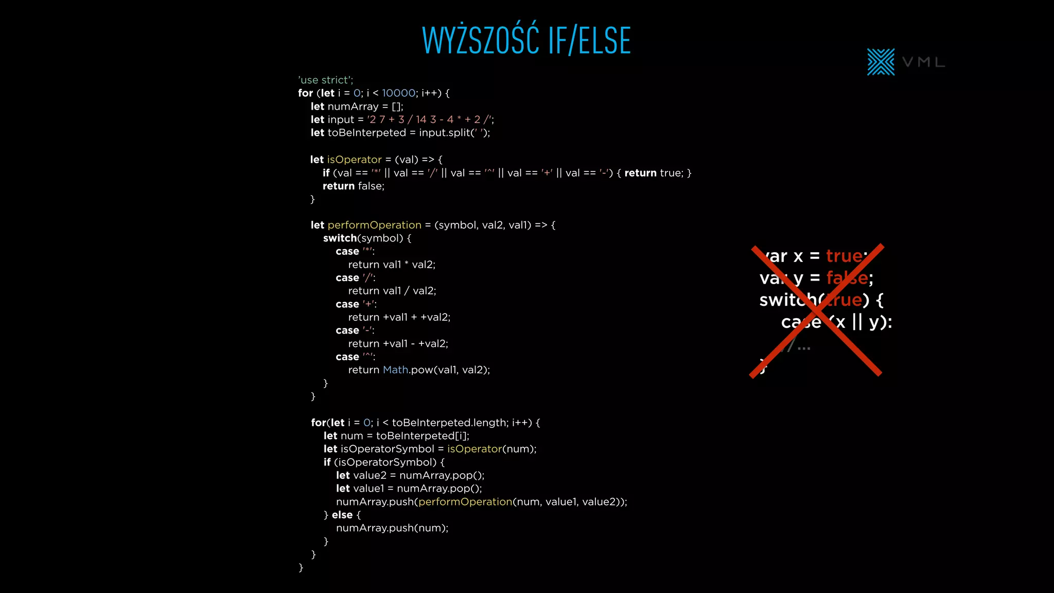 WYŻSZOŚĆ IF/ELSE
let performOperation = (symbol, val2, val1) => {
switch(symbol) {
case '*':
return val1 * val2;
case '/':
return val1 / val2;
case '+':
return +val1 + +val2;
case '-':
return +val1 - +val2;
case '^':
return Math.pow(val1, val2);
}
}
let isOperator = (val) => {
if (val == '*' || val == '/' || val == '^' || val == '+' || val == '-') { return true; }
return false;
}
let numArray = [];
let input = '2 7 + 3 / 14 3 - 4 * + 2 /';
let toBeInterpeted = input.split(' ');
’use strict’;
for (let i = 0; i < 10000; i++) {
for(let i = 0; i < toBeInterpeted.length; i++) {
let num = toBeInterpeted[i];
let isOperatorSymbol = isOperator(num);
if (isOperatorSymbol) {
let value2 = numArray.pop();
let value1 = numArray.pop();
numArray.push(performOperation(num, value1, value2));
} else {
numArray.push(num);
}
}
}
var x = true;
var y = false;
switch(true) {
case (x || y):
//…
}
 