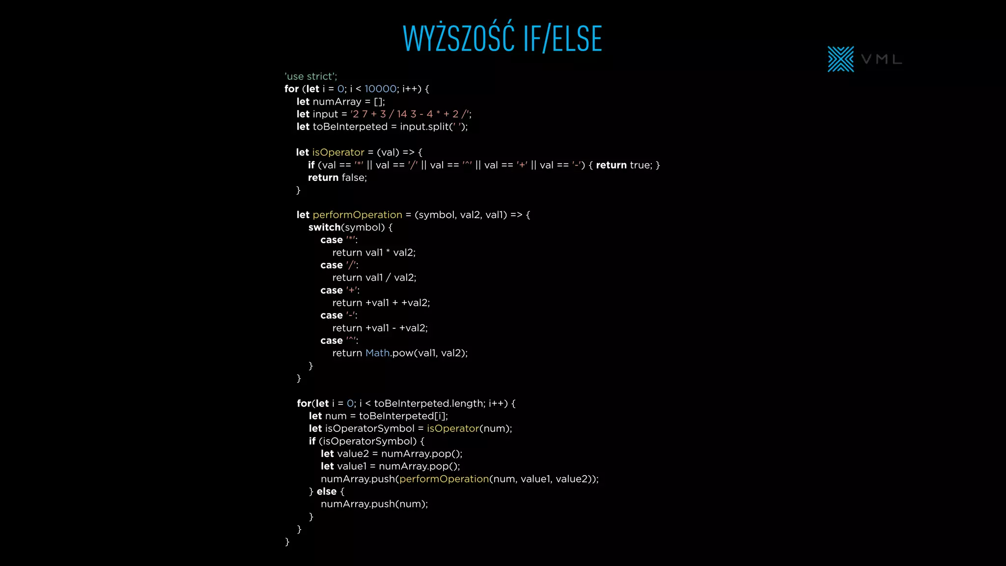 WYŻSZOŚĆ IF/ELSE
let performOperation = (symbol, val2, val1) => {
switch(symbol) {
case '*':
return val1 * val2;
case '/':
return val1 / val2;
case '+':
return +val1 + +val2;
case '-':
return +val1 - +val2;
case '^':
return Math.pow(val1, val2);
}
}
let isOperator = (val) => {
if (val == '*' || val == '/' || val == '^' || val == '+' || val == '-') { return true; }
return false;
}
let numArray = [];
let input = '2 7 + 3 / 14 3 - 4 * + 2 /';
let toBeInterpeted = input.split(' ');
’use strict’;
for (let i = 0; i < 10000; i++) {
for(let i = 0; i < toBeInterpeted.length; i++) {
let num = toBeInterpeted[i];
let isOperatorSymbol = isOperator(num);
if (isOperatorSymbol) {
let value2 = numArray.pop();
let value1 = numArray.pop();
numArray.push(performOperation(num, value1, value2));
} else {
numArray.push(num);
}
}
}
 