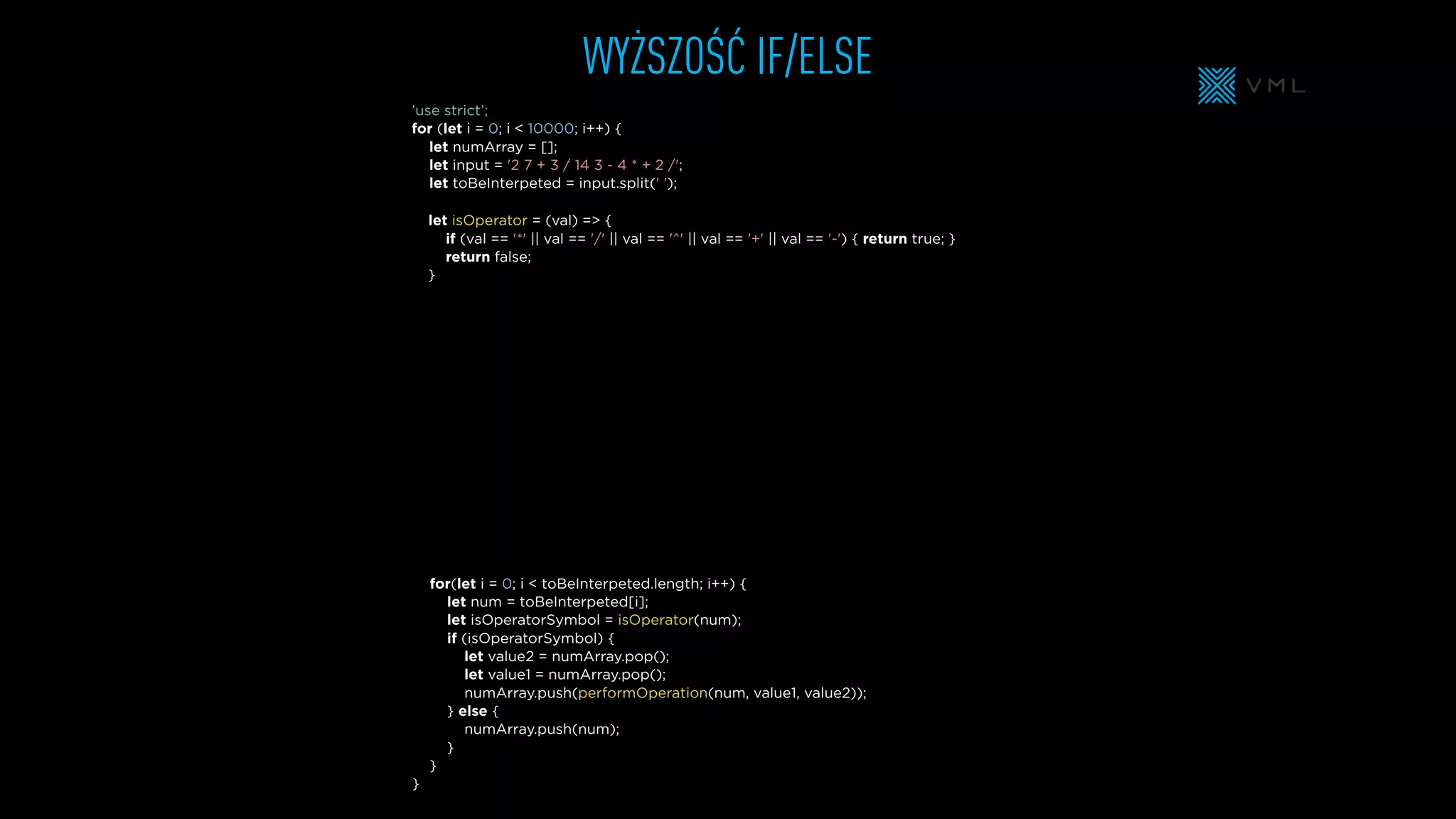 WYŻSZOŚĆ IF/ELSE
let isOperator = (val) => {
if (val == '*' || val == '/' || val == '^' || val == '+' || val == '-') { return true; }
return false;
}
let numArray = [];
let input = '2 7 + 3 / 14 3 - 4 * + 2 /';
let toBeInterpeted = input.split(' ');
’use strict’;
for (let i = 0; i < 10000; i++) {
for(let i = 0; i < toBeInterpeted.length; i++) {
let num = toBeInterpeted[i];
let isOperatorSymbol = isOperator(num);
if (isOperatorSymbol) {
let value2 = numArray.pop();
let value1 = numArray.pop();
numArray.push(performOperation(num, value1, value2));
} else {
numArray.push(num);
}
}
}
 