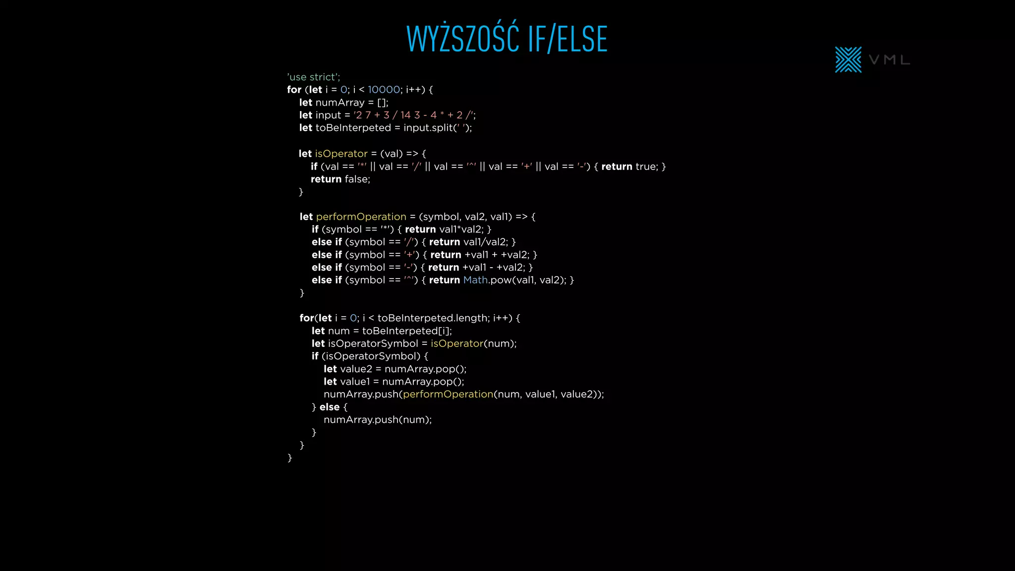 WYŻSZOŚĆ IF/ELSE
let isOperator = (val) => {
if (val == '*' || val == '/' || val == '^' || val == '+' || val == '-') { return true; }
return false;
}
let numArray = [];
let input = '2 7 + 3 / 14 3 - 4 * + 2 /';
let toBeInterpeted = input.split(' ');
’use strict’;
for (let i = 0; i < 10000; i++) {
for(let i = 0; i < toBeInterpeted.length; i++) {
let num = toBeInterpeted[i];
let isOperatorSymbol = isOperator(num);
if (isOperatorSymbol) {
let value2 = numArray.pop();
let value1 = numArray.pop();
numArray.push(performOperation(num, value1, value2));
} else {
numArray.push(num);
}
}
}
let performOperation = (symbol, val2, val1) => {
if (symbol == '*') { return val1*val2; }
else if (symbol == '/') { return val1/val2; }
else if (symbol == '+') { return +val1 + +val2; }
else if (symbol == '-') { return +val1 - +val2; }
else if (symbol == '^') { return Math.pow(val1, val2); }
}
 