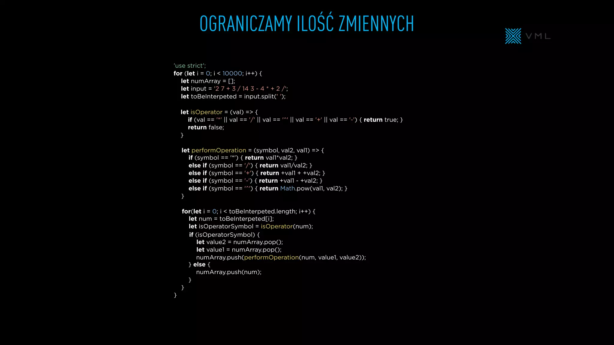 OGRANICZAMY ILOŚĆ ZMIENNYCH
let isOperator = (val) => {
if (val == '*' || val == '/' || val == '^' || val == '+' || val == '-') { return true; }
return false;
}
let numArray = [];
let input = '2 7 + 3 / 14 3 - 4 * + 2 /';
let toBeInterpeted = input.split(' ');
’use strict’;
for (let i = 0; i < 10000; i++) {
} else {
}
}
}
if (symbol == '*') { return val1*val2; }
else if (symbol == '/') { return val1/val2; }
else if (symbol == '+') { return +val1 + +val2; }
else if (symbol == '-') { return +val1 - +val2; }
else if (symbol == '^') { return Math.pow(val1, val2); }
}
for(let i = 0; i < toBeInterpeted.length; i++) {
let num = toBeInterpeted[i];
let isOperatorSymbol = isOperator(num);
if (isOperatorSymbol) {
let performOperation = (symbol,
let value2 = numArray.pop();
let value1 = numArray.pop();
numArray.push(performOperation(num,
numArray.push(
val2, val1) => {
value1, value2));
num);
 