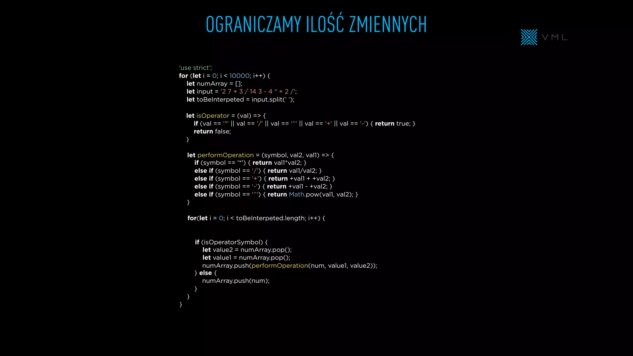 OGRANICZAMY ILOŚĆ ZMIENNYCH
let isOperator = (val) => {
if (val == '*' || val == '/' || val == '^' || val == '+' || val == '-') { return true; }
return false;
}
let numArray = [];
let input = '2 7 + 3 / 14 3 - 4 * + 2 /';
let toBeInterpeted = input.split(' ');
’use strict’;
for (let i = 0; i < 10000; i++) {
} else {
}
}
}
if (symbol == '*') { return val1*val2; }
else if (symbol == '/') { return val1/val2; }
else if (symbol == '+') { return +val1 + +val2; }
else if (symbol == '-') { return +val1 - +val2; }
else if (symbol == '^') { return Math.pow(val1, val2); }
}
for(let i = 0; i < toBeInterpeted.length; i++) {
if (isOperatorSymbol) {
let performOperation = (symbol,
let value2 = numArray.pop();
let value1 = numArray.pop();
numArray.push(performOperation(num,
numArray.push(
val2, val1) => {
value1, value2));
num);
 