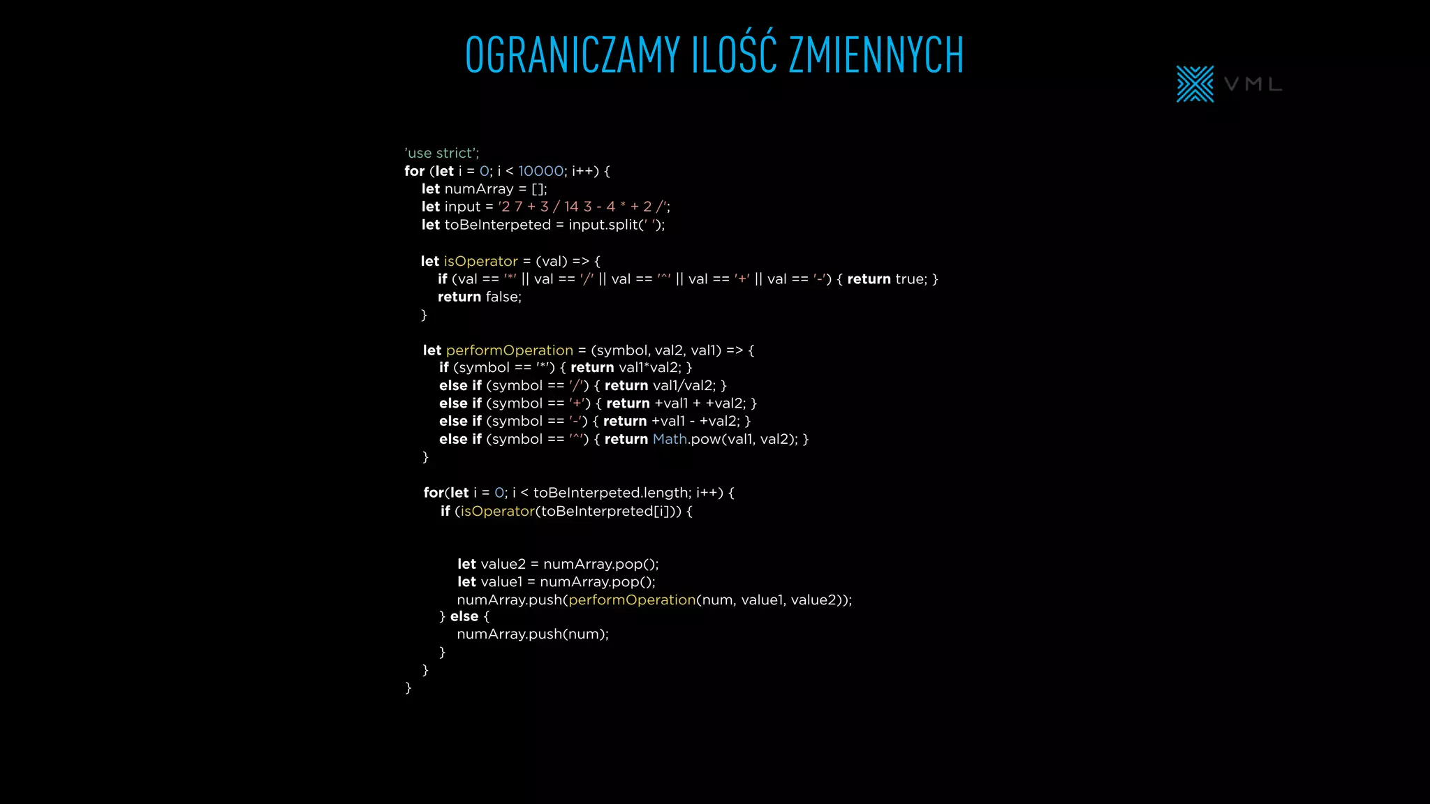 OGRANICZAMY ILOŚĆ ZMIENNYCH
let isOperator = (val) => {
if (val == '*' || val == '/' || val == '^' || val == '+' || val == '-') { return true; }
return false;
}
let numArray = [];
let input = '2 7 + 3 / 14 3 - 4 * + 2 /';
let toBeInterpeted = input.split(' ');
’use strict’;
for (let i = 0; i < 10000; i++) {
} else {
}
}
}
if (symbol == '*') { return val1*val2; }
else if (symbol == '/') { return val1/val2; }
else if (symbol == '+') { return +val1 + +val2; }
else if (symbol == '-') { return +val1 - +val2; }
else if (symbol == '^') { return Math.pow(val1, val2); }
}
for(let i = 0; i < toBeInterpeted.length; i++) {
let performOperation = (symbol,
let value2 = numArray.pop();
let value1 = numArray.pop();
numArray.push(performOperation(num,
numArray.push(
if (isOperator(toBeInterpreted[i])) {
val2, val1) => {
value1, value2));
num);
 