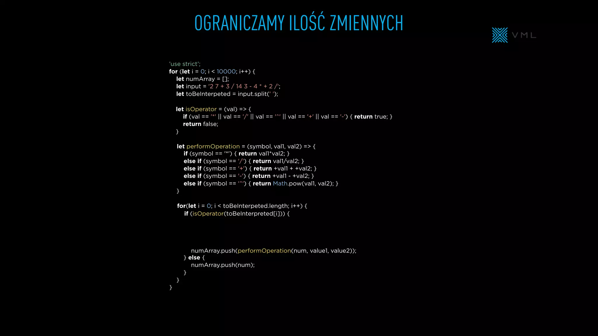 OGRANICZAMY ILOŚĆ ZMIENNYCH
let isOperator = (val) => {
if (val == '*' || val == '/' || val == '^' || val == '+' || val == '-') { return true; }
return false;
}
let numArray = [];
let input = '2 7 + 3 / 14 3 - 4 * + 2 /';
let toBeInterpeted = input.split(' ');
’use strict’;
for (let i = 0; i < 10000; i++) {
} else {
}
}
}
if (symbol == '*') { return val1*val2; }
else if (symbol == '/') { return val1/val2; }
else if (symbol == '+') { return +val1 + +val2; }
else if (symbol == '-') { return +val1 - +val2; }
else if (symbol == '^') { return Math.pow(val1, val2); }
}
for(let i = 0; i < toBeInterpeted.length; i++) {
let performOperation = (symbol,
numArray.push(performOperation(num,
numArray.push(
if (isOperator(toBeInterpreted[i])) {
val1, val2) => {
value1, value2));
num);
 